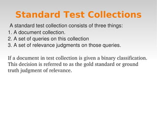 Standard Test Collections
 A standard test collection consists of three things:
1. A document collection.
2. A set of queries on this collection
3. A set of relevance judgments on those queries.

If a document in test collection is given a binary classification.  
This decision is referred to as the gold standard or ground 
truth judgment of relevance.  




                                  
 