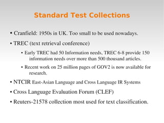 Standard Test Collections

    ●    Cranfield: 1950s in UK. Too small to be used nowadays.
     TREC (text retrieval conference)
    ●


           ●   Early TREC had 50 Information needs, TREC 6­8 provide 150 
                 information needs over more than 500 thousand articles.
           ●   Recent work on 25 million pages of GOV2 is now available for 
                 research.
     NTCIR East­Asian Language and Cross Language IR Systems
    ●



     Cross Language Evaluation Forum (CLEF)
    ●



     Reuters­21578 collection most used for text classification.
    ●



                                           
 