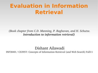 Evaluation in Information
               Retrieval


      (Book chapter from C.D. Manning, P. Raghavan, and H. Schutze. 
                Introduction to information retrieval)



                            Dishant Ailawadi
    INF384H / CS395T: Concepts of Information Retrieval (and Web Search) Fall11




                                         
 