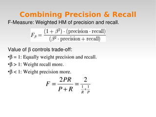 Combining Precision & Recall
F­Measure:WeightedHMofprecisionandrecall.




Valueofβcontrolstrade­off:
●β=1:Equallyweightprecisionandrecall.


●β>1:Weightrecallmore.


●
 β<1:Weightprecisionmore.
                     2 PR    2
                  F=      = 1 1
                     P + R R+P

                                 
 
