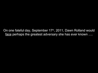 On one fateful day, September 17 th , 2011, Dawn Rolland would  face  perhaps the greatest adversary she has ever known …. 