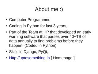 About me :)
●   Computer Programmer,
●   Coding in Python for last 3 years,
●   Part of the Team at HP that developed an early
    warning software that parses over 40+TB of
    data annually to find problems before they
    happen, (Coded in Python)
●   Skills in Django, PyQt,
●   Http://uptosomething.in [ Homepage ]
 