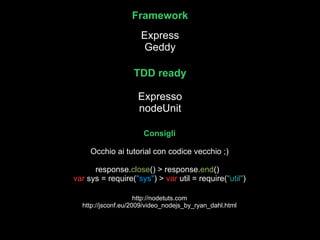 Framework Express Geddy TDD ready Expresso nodeUnit Consigli Occhio ai tutorial con codice vecchio ;) response. close () > response. end ()  var  sys = require( &quot;sys&quot; ) >  var  util = require( &quot;util&quot; )  http://nodetuts.com http://jsconf.eu/2009/video_nodejs_by_ryan_dahl.html 