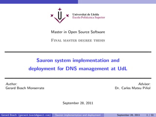Master in Open Source Software

                                        Final master degree thesis




                          Sauron system implementation and
                    deployment for DNS management at UdL

   Author:                                                                                     Advisor:
   Gerard Bosch Monserrate                                                       Dr. Carles Mateu Pi˜ol
                                                                                                    n



                                               September 28, 2011


Gerard Bosch (gerard.bosch@gmail.com)     Sauron implementation and deployment    September 28, 2011   1 / 31
 