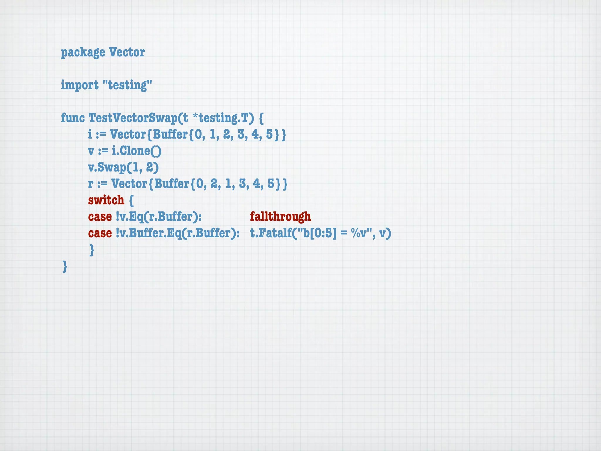 package Vector

import "testing"

func TestVectorSwap(t *testing.T) {
	    i := Vector{Buffer{0, 1, 2, 3, 4, 5}}
	    v := i.Clone()
	    v.Swap(1, 2)
	    r := Vector{Buffer{0, 2, 1, 3, 4, 5}}
	    switch {
	    case !v.Eq(r.Buffer):	 	       fallthrough
	    case !v.Buffer.Eq(r.Buffer):	 t.Fatalf("b[0:5] = %v", v)
	    }
}
 