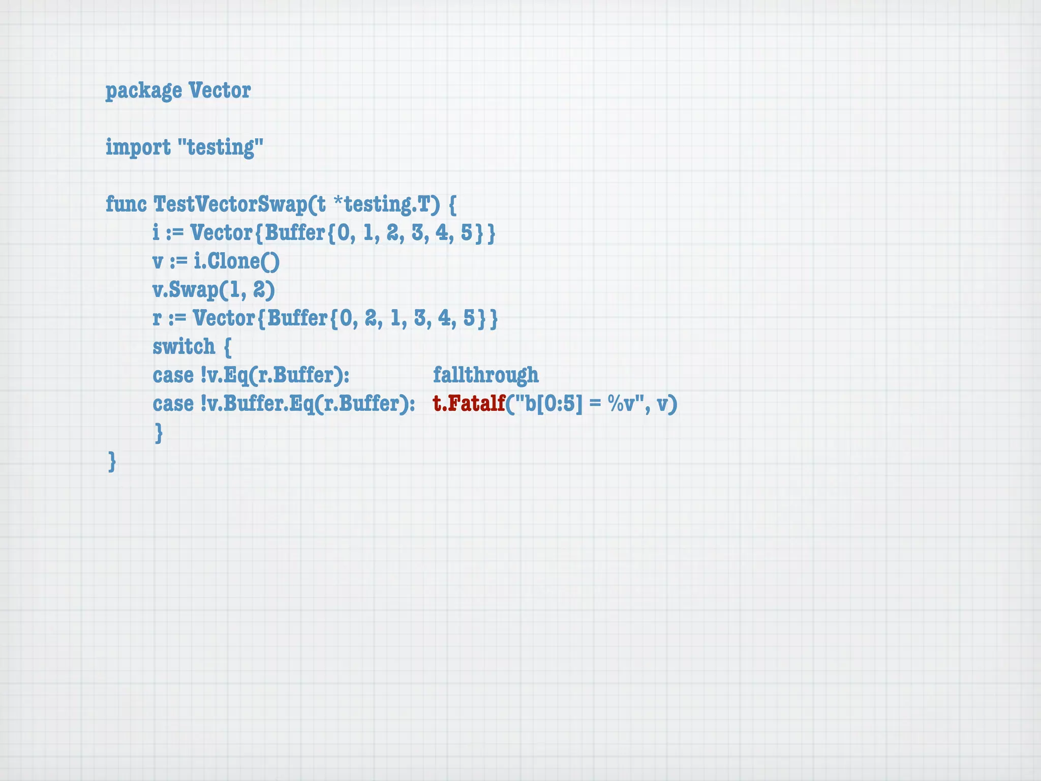 package Vector

import "testing"

func TestVectorSwap(t *testing.T) {
	    i := Vector{Buffer{0, 1, 2, 3, 4, 5}}
	    v := i.Clone()
	    v.Swap(1, 2)
	    r := Vector{Buffer{0, 2, 1, 3, 4, 5}}
	    switch {
	    case !v.Eq(r.Buffer):	 	       fallthrough
	    case !v.Buffer.Eq(r.Buffer):	 t.Fatalf("b[0:5] = %v", v)
	    }
}
 