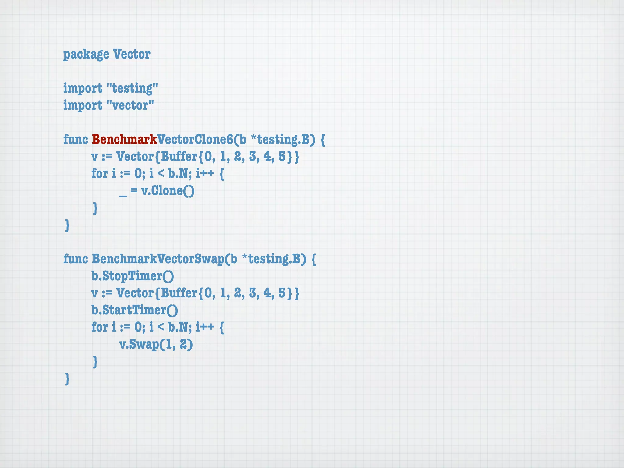 package Vector

import "testing"
import "vector"

func BenchmarkVectorClone6(b *testing.B) {
	    v := Vector{Buffer{0, 1, 2, 3, 4, 5}}
	    for i := 0; i < b.N; i++ {
	    	     _ = v.Clone()
	    }
}

func BenchmarkVectorSwap(b *testing.B) {
	    b.StopTimer()
	    v := Vector{Buffer{0, 1, 2, 3, 4, 5}}
	    b.StartTimer()
	    for i := 0; i < b.N; i++ {
	    	     v.Swap(1, 2)
	    }
}
 