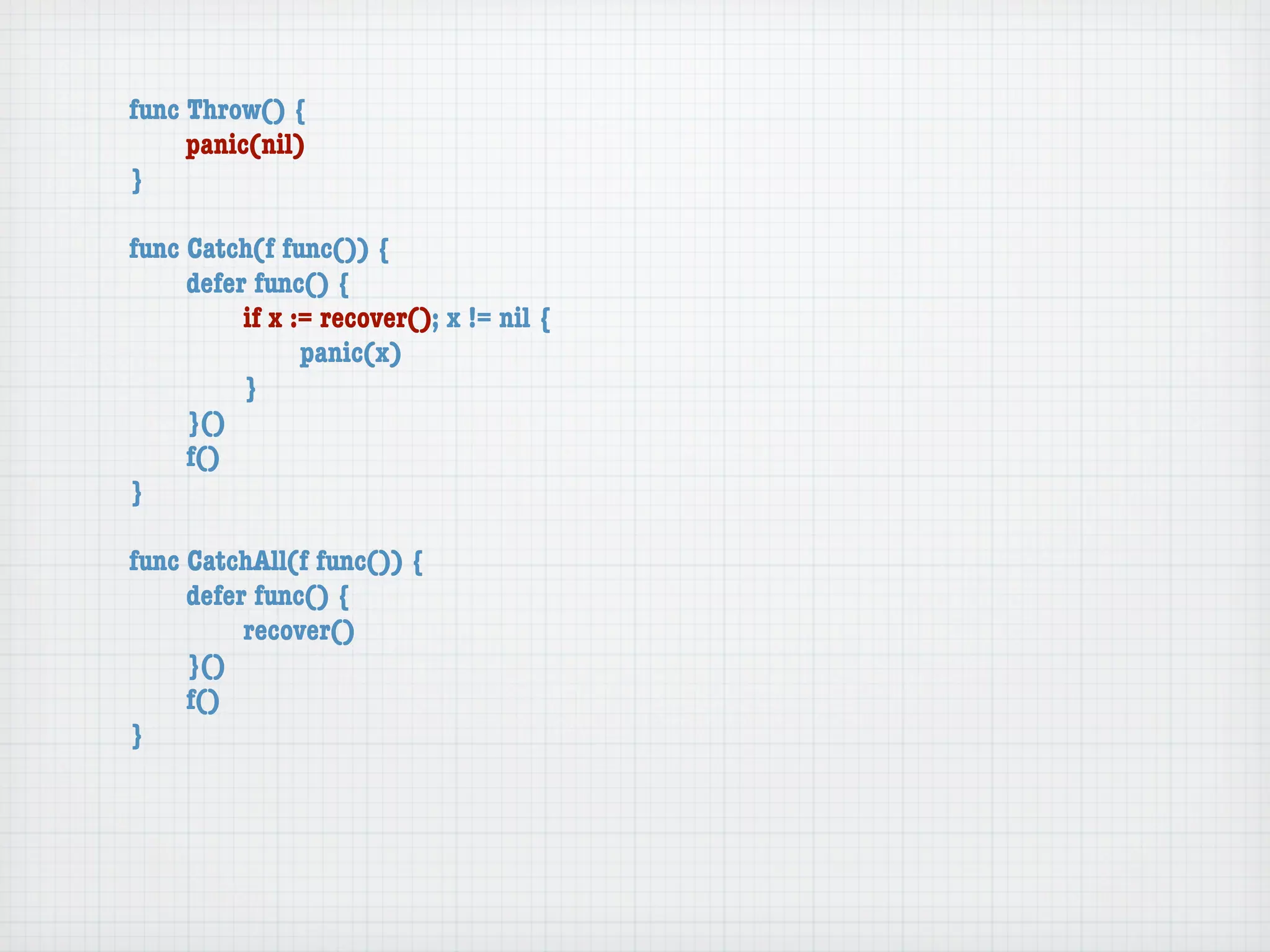 func Throw() {
	    panic(nil)
}

func Catch(f func()) {
	    defer func() {
	    	    if x := recover(); x != nil {
	    	    	     panic(x)
	    	    }
	    }()
	    f()
}

func CatchAll(f func()) {
	    defer func() {
	    	    recover()
	    }()
	    f()
}
 