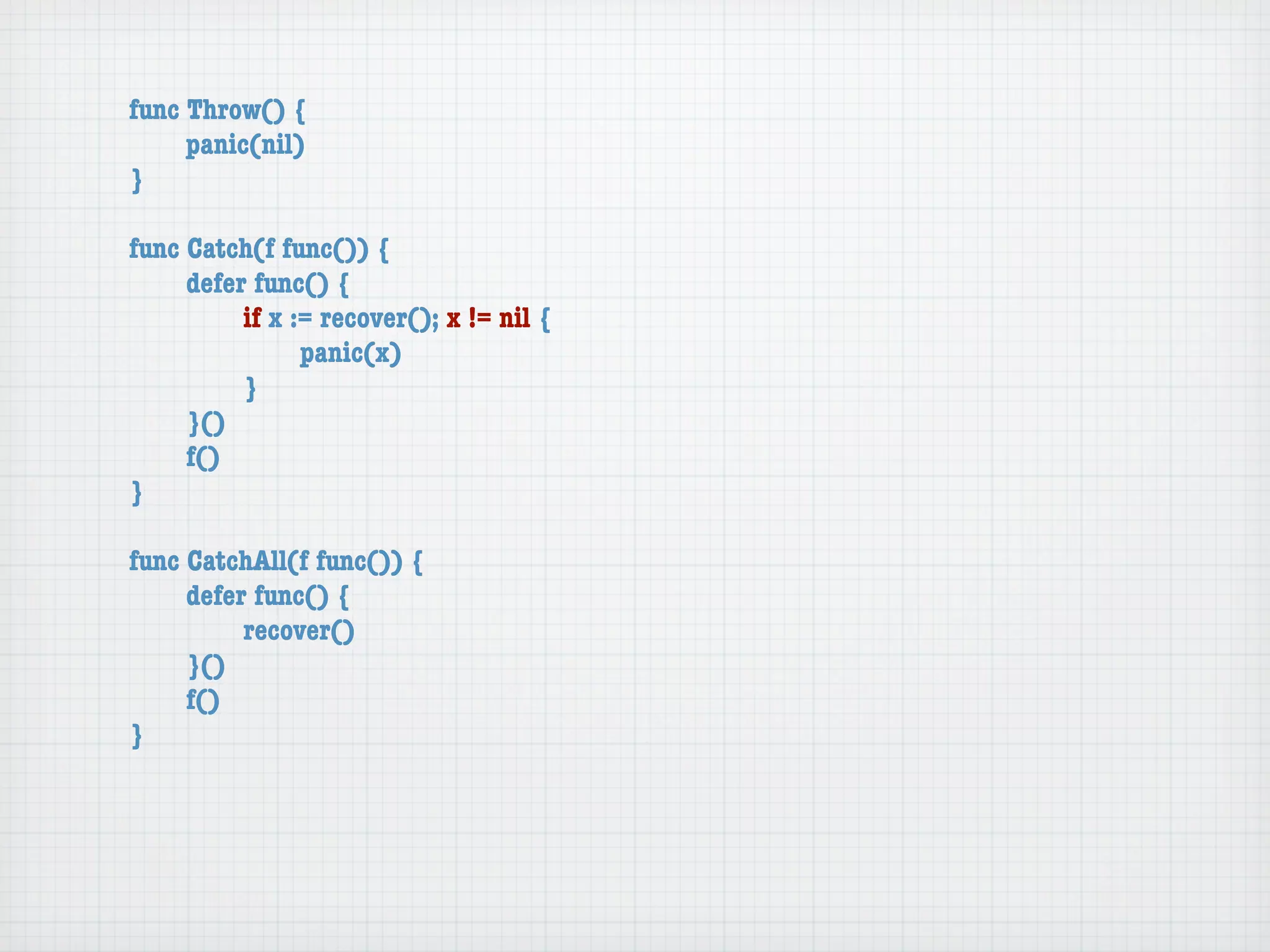 func Throw() {
	    panic(nil)
}

func Catch(f func()) {
	    defer func() {
	    	    if x := recover(); x != nil {
	    	    	     panic(x)
	    	    }
	    }()
	    f()
}

func CatchAll(f func()) {
	    defer func() {
	    	    recover()
	    }()
	    f()
}
 