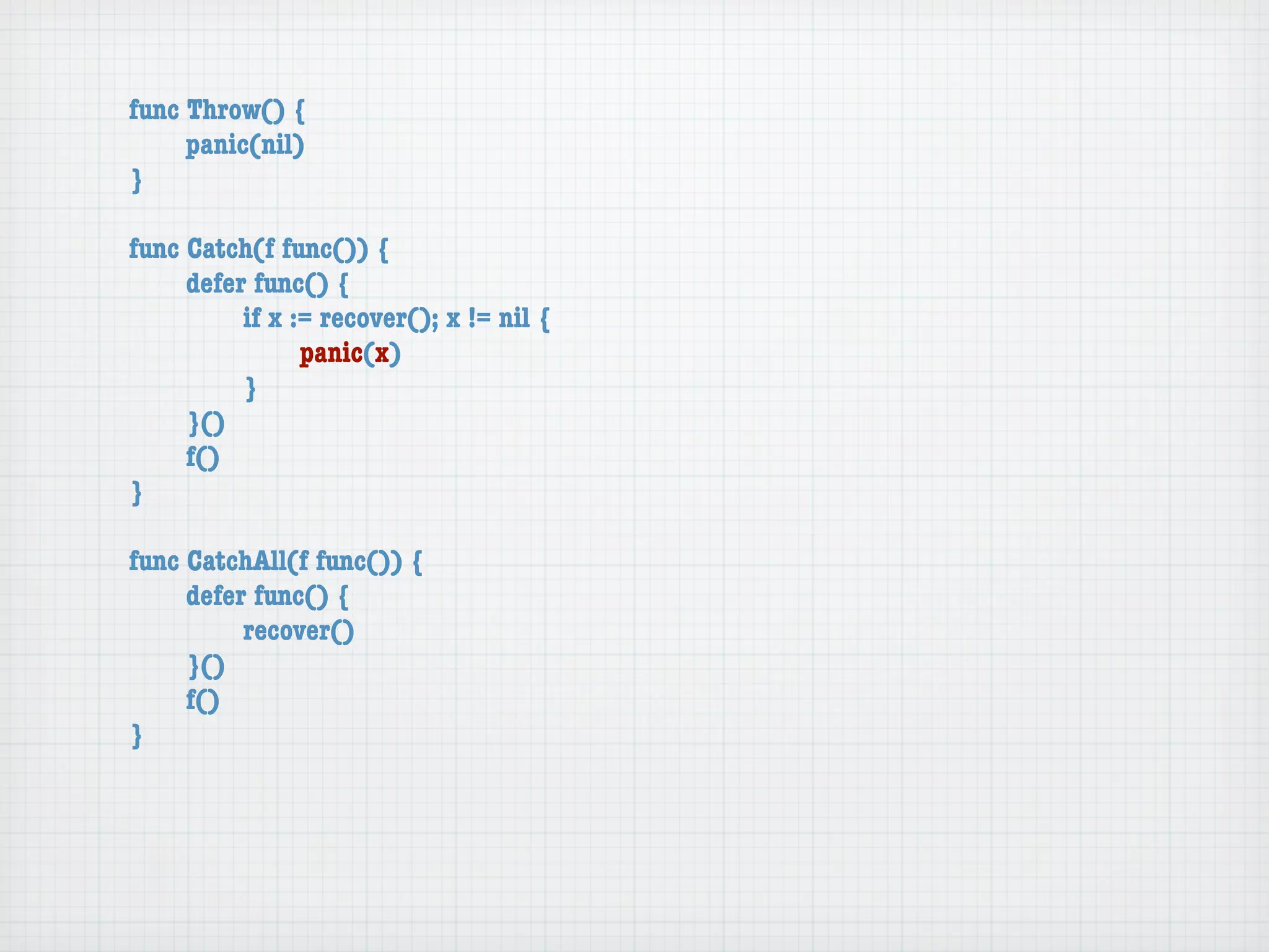 func Throw() {
	    panic(nil)
}

func Catch(f func()) {
	    defer func() {
	    	    if x := recover(); x != nil {
	    	    	     panic(x)
	    	    }
	    }()
	    f()
}

func CatchAll(f func()) {
	    defer func() {
	    	    recover()
	    }()
	    f()
}
 