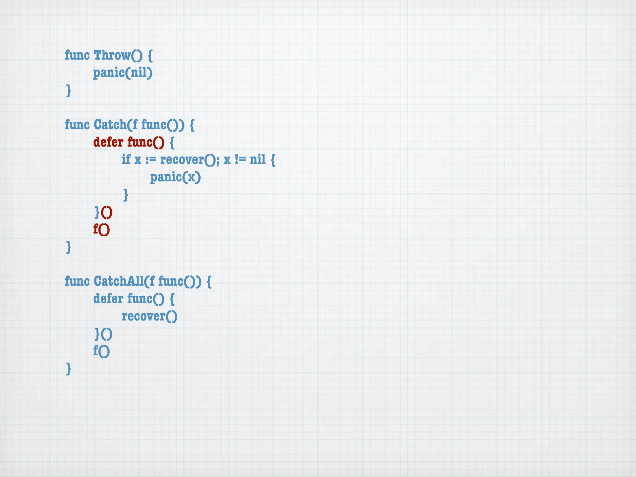 func Throw() {
	    panic(nil)
}

func Catch(f func()) {
	    defer func() {
	    	    if x := recover(); x != nil {
	    	    	     panic(x)
	    	    }
	    }()
	    f()
}

func CatchAll(f func()) {
	    defer func() {
	    	    recover()
	    }()
	    f()
}
 