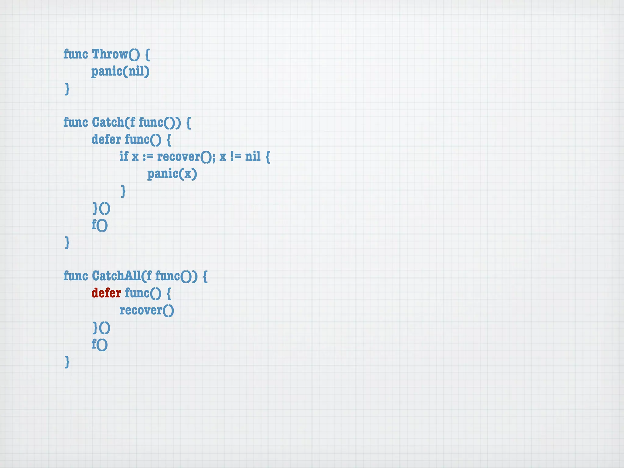 func Throw() {
	    panic(nil)
}

func Catch(f func()) {
	    defer func() {
	    	    if x := recover(); x != nil {
	    	    	     panic(x)
	    	    }
	    }()
	    f()
}

func CatchAll(f func()) {
	    defer func() {
	    	    recover()
	    }()
	    f()
}
 