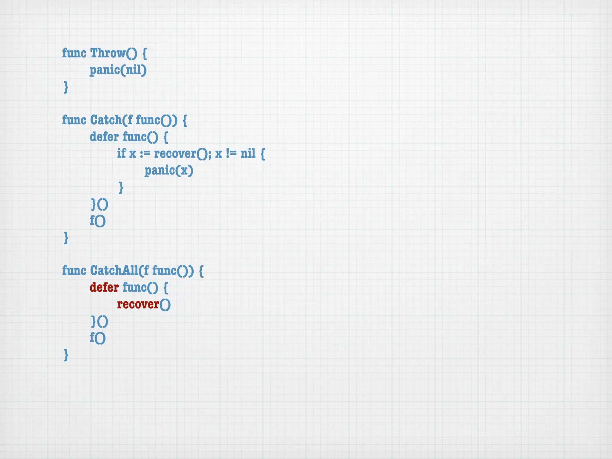 func Throw() {
	    panic(nil)
}

func Catch(f func()) {
	    defer func() {
	    	    if x := recover(); x != nil {
	    	    	     panic(x)
	    	    }
	    }()
	    f()
}

func CatchAll(f func()) {
	    defer func() {
	    	    recover()
	    }()
	    f()
}
 