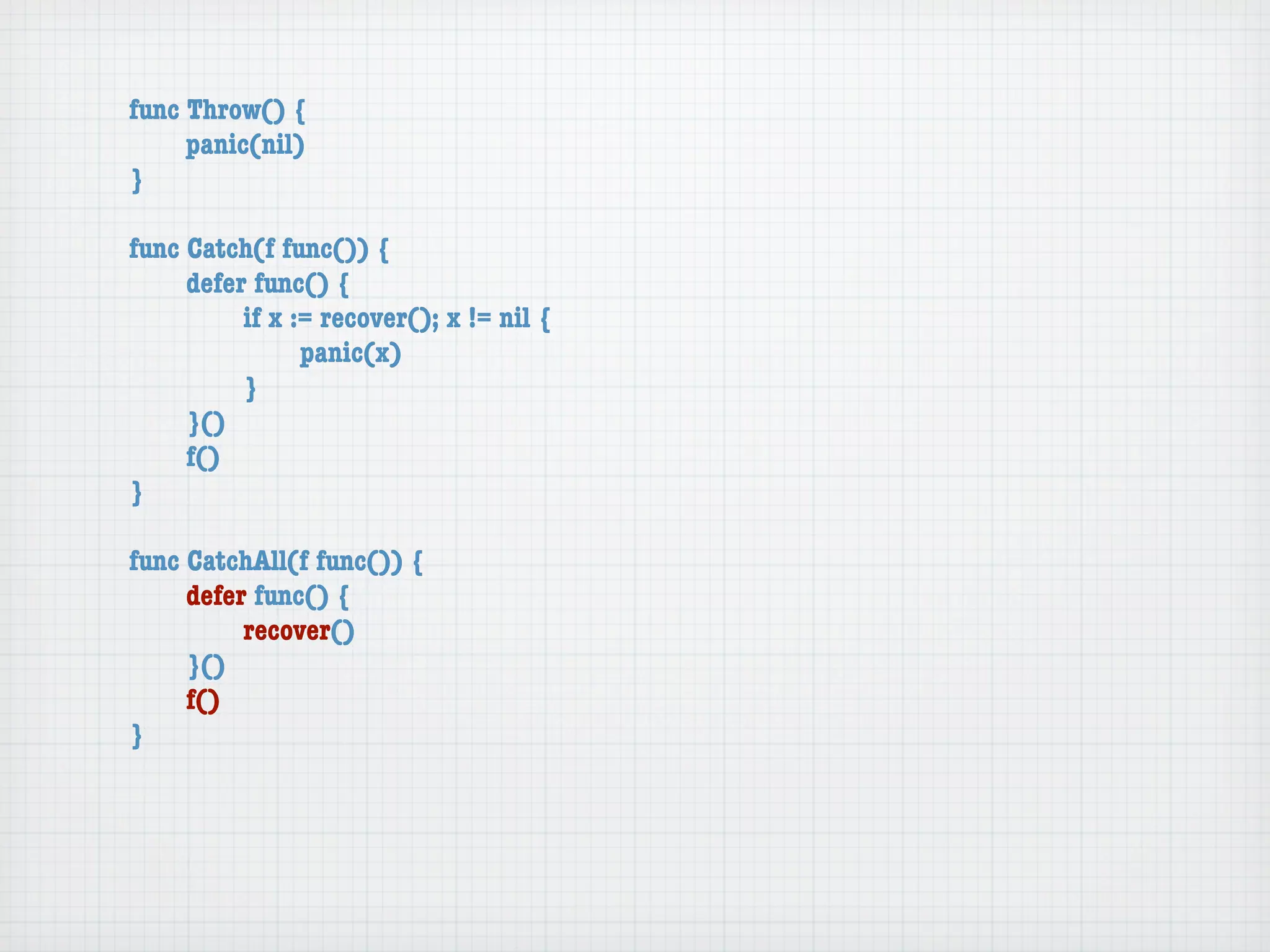 func Throw() {
	    panic(nil)
}

func Catch(f func()) {
	    defer func() {
	    	    if x := recover(); x != nil {
	    	    	     panic(x)
	    	    }
	    }()
	    f()
}

func CatchAll(f func()) {
	    defer func() {
	    	    recover()
	    }()
	    f()
}
 