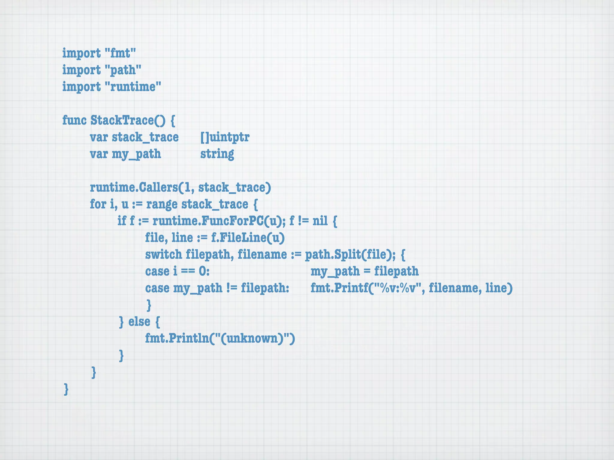 import "fmt"
import "path"
import "runtime"

func StackTrace() {
	    var stack_trace	   []uintptr
	    var my_path	 	     string

	   runtime.Callers(1, stack_trace)
	   for i, u := range stack_trace {
	   	     if f := runtime.FuncForPC(u); f != nil {
	   	     	     ﬁle, line := f.FileLine(u)
	   	     	     switch ﬁlepath, ﬁlename := path.Split(ﬁle); {
	   	     	     case i == 0:	 	      	    	 my_path = ﬁlepath
	   	     	     case my_path != ﬁlepath:	 fmt.Printf("%v:%v", ﬁlename, line)
	   	     	     }
	   	     } else {
	   	     	     fmt.Println("(unknown)")
	   	     }
	   }
}
 