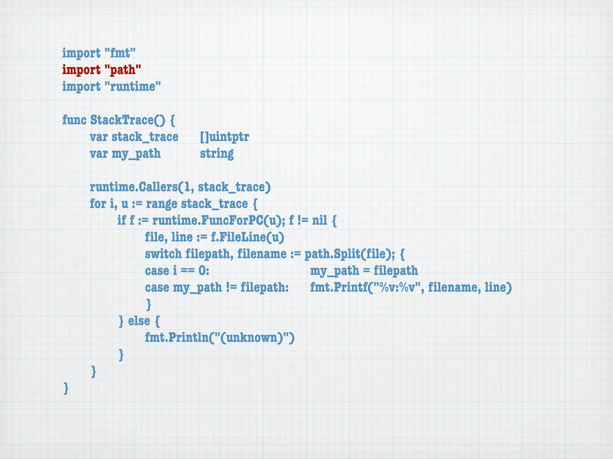 import "fmt"
import "path"
import "runtime"

func StackTrace() {
	    var stack_trace	   []uintptr
	    var my_path	 	     string

	   runtime.Callers(1, stack_trace)
	   for i, u := range stack_trace {
	   	     if f := runtime.FuncForPC(u); f != nil {
	   	     	     ﬁle, line := f.FileLine(u)
	   	     	     switch ﬁlepath, ﬁlename := path.Split(ﬁle); {
	   	     	     case i == 0:	 	      	    	 my_path = ﬁlepath
	   	     	     case my_path != ﬁlepath:	 fmt.Printf("%v:%v", ﬁlename, line)
	   	     	     }
	   	     } else {
	   	     	     fmt.Println("(unknown)")
	   	     }
	   }
}
 