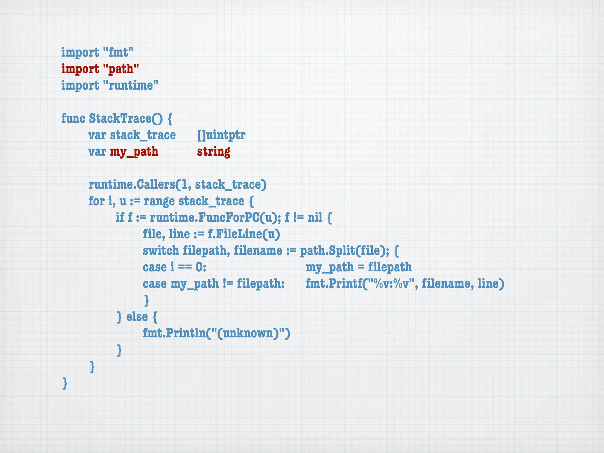 import "fmt"
import "path"
import "runtime"

func StackTrace() {
	    var stack_trace	   []uintptr
	    var my_path	 	     string

	   runtime.Callers(1, stack_trace)
	   for i, u := range stack_trace {
	   	     if f := runtime.FuncForPC(u); f != nil {
	   	     	     ﬁle, line := f.FileLine(u)
	   	     	     switch ﬁlepath, ﬁlename := path.Split(ﬁle); {
	   	     	     case i == 0:	 	      	    	 my_path = ﬁlepath
	   	     	     case my_path != ﬁlepath:	 fmt.Printf("%v:%v", ﬁlename, line)
	   	     	     }
	   	     } else {
	   	     	     fmt.Println("(unknown)")
	   	     }
	   }
}
 