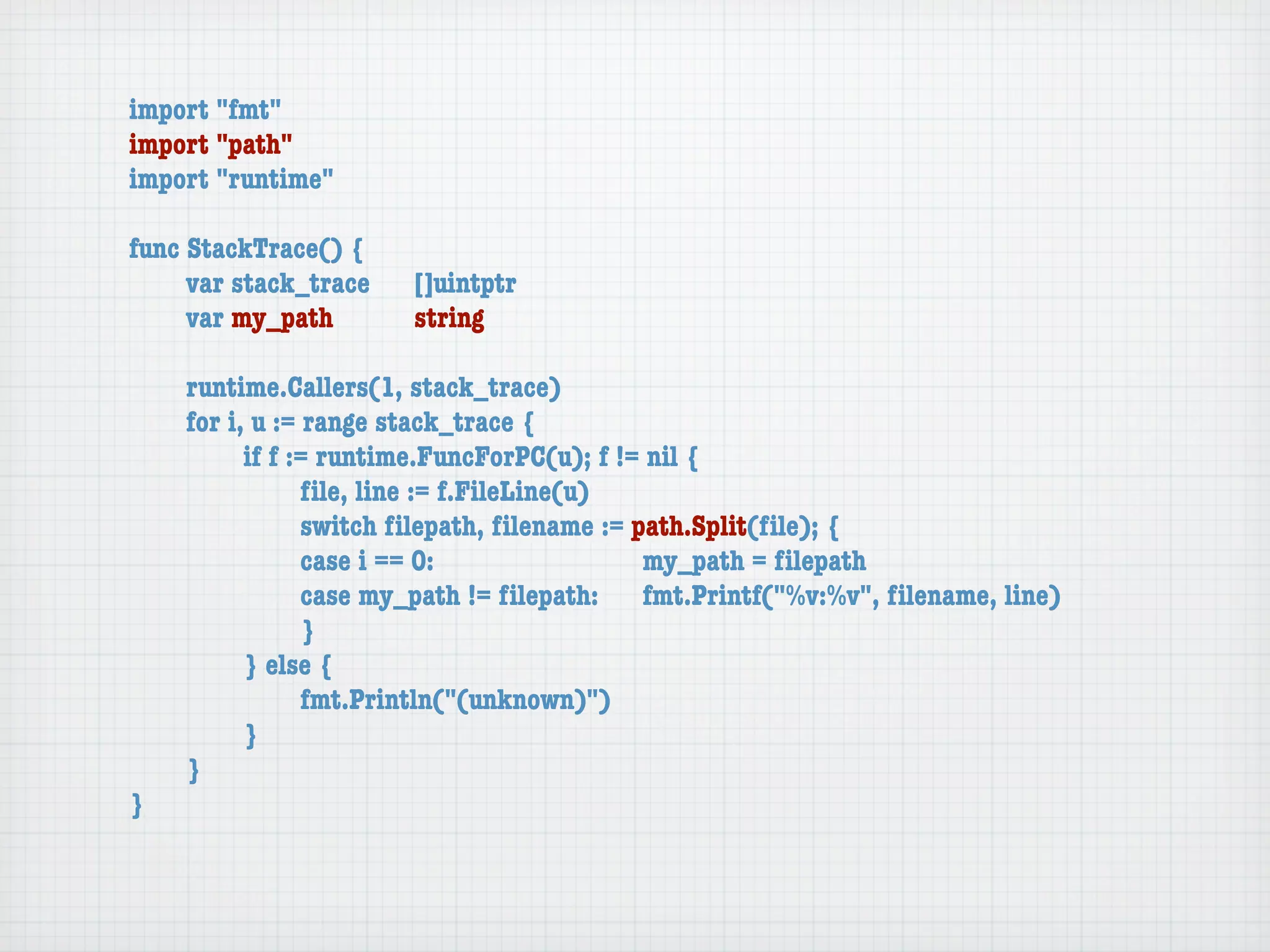 import "fmt"
import "path"
import "runtime"

func StackTrace() {
	    var stack_trace	   []uintptr
	    var my_path	 	     string

	   runtime.Callers(1, stack_trace)
	   for i, u := range stack_trace {
	   	     if f := runtime.FuncForPC(u); f != nil {
	   	     	     ﬁle, line := f.FileLine(u)
	   	     	     switch ﬁlepath, ﬁlename := path.Split(ﬁle); {
	   	     	     case i == 0:	 	      	    	 my_path = ﬁlepath
	   	     	     case my_path != ﬁlepath:	 fmt.Printf("%v:%v", ﬁlename, line)
	   	     	     }
	   	     } else {
	   	     	     fmt.Println("(unknown)")
	   	     }
	   }
}
 