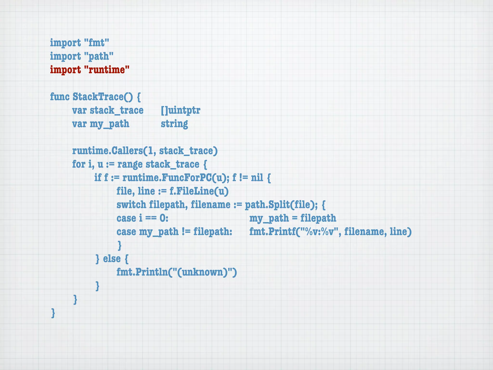import "fmt"
import "path"
import "runtime"

func StackTrace() {
	    var stack_trace	   []uintptr
	    var my_path	 	     string

	   runtime.Callers(1, stack_trace)
	   for i, u := range stack_trace {
	   	     if f := runtime.FuncForPC(u); f != nil {
	   	     	     ﬁle, line := f.FileLine(u)
	   	     	     switch ﬁlepath, ﬁlename := path.Split(ﬁle); {
	   	     	     case i == 0:	 	      	    	 my_path = ﬁlepath
	   	     	     case my_path != ﬁlepath:	 fmt.Printf("%v:%v", ﬁlename, line)
	   	     	     }
	   	     } else {
	   	     	     fmt.Println("(unknown)")
	   	     }
	   }
}
 