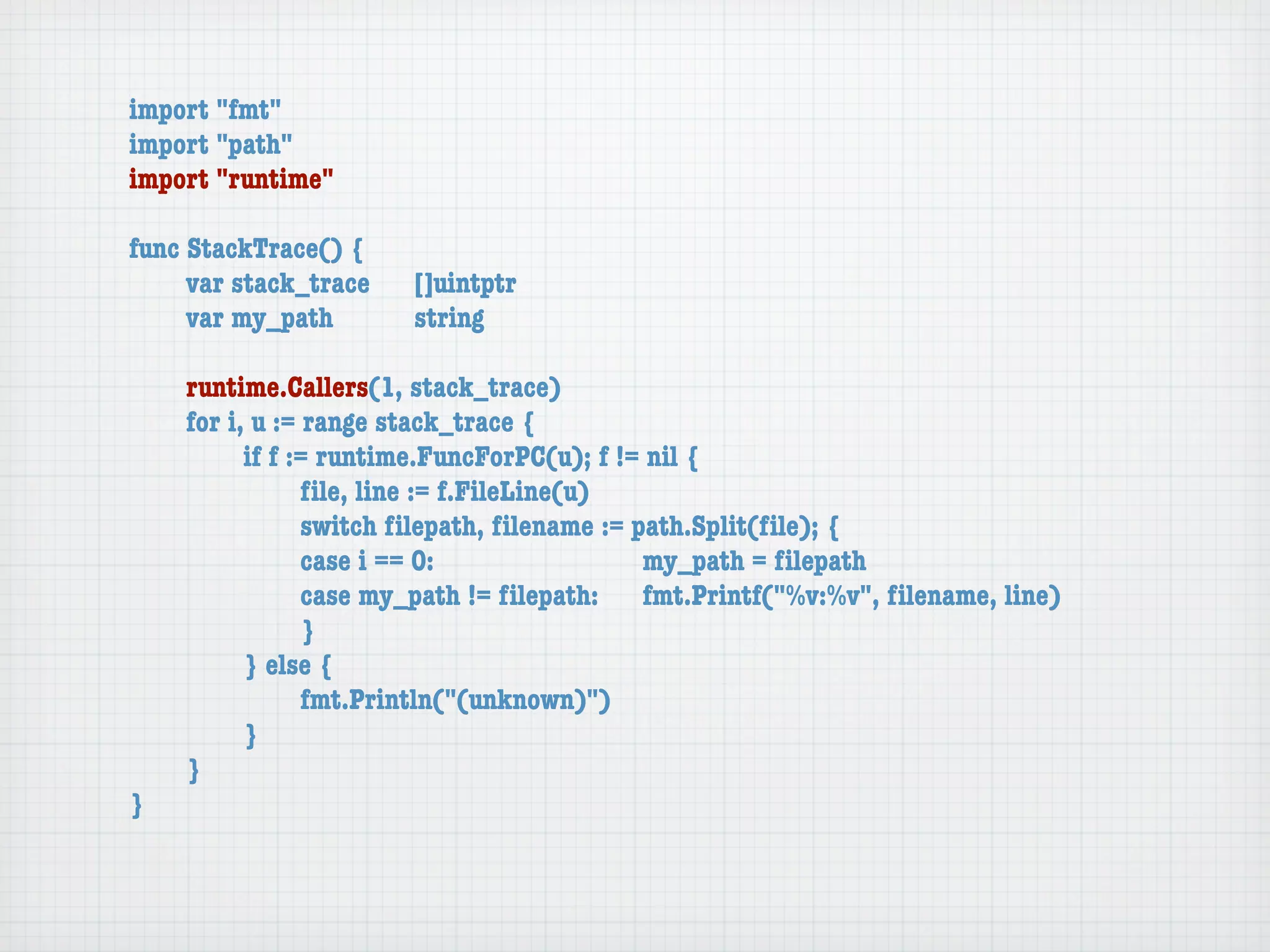 import "fmt"
import "path"
import "runtime"

func StackTrace() {
	    var stack_trace	   []uintptr
	    var my_path	 	     string

	   runtime.Callers(1, stack_trace)
	   for i, u := range stack_trace {
	   	     if f := runtime.FuncForPC(u); f != nil {
	   	     	     ﬁle, line := f.FileLine(u)
	   	     	     switch ﬁlepath, ﬁlename := path.Split(ﬁle); {
	   	     	     case i == 0:	 	      	    	 my_path = ﬁlepath
	   	     	     case my_path != ﬁlepath:	 fmt.Printf("%v:%v", ﬁlename, line)
	   	     	     }
	   	     } else {
	   	     	     fmt.Println("(unknown)")
	   	     }
	   }
}
 
