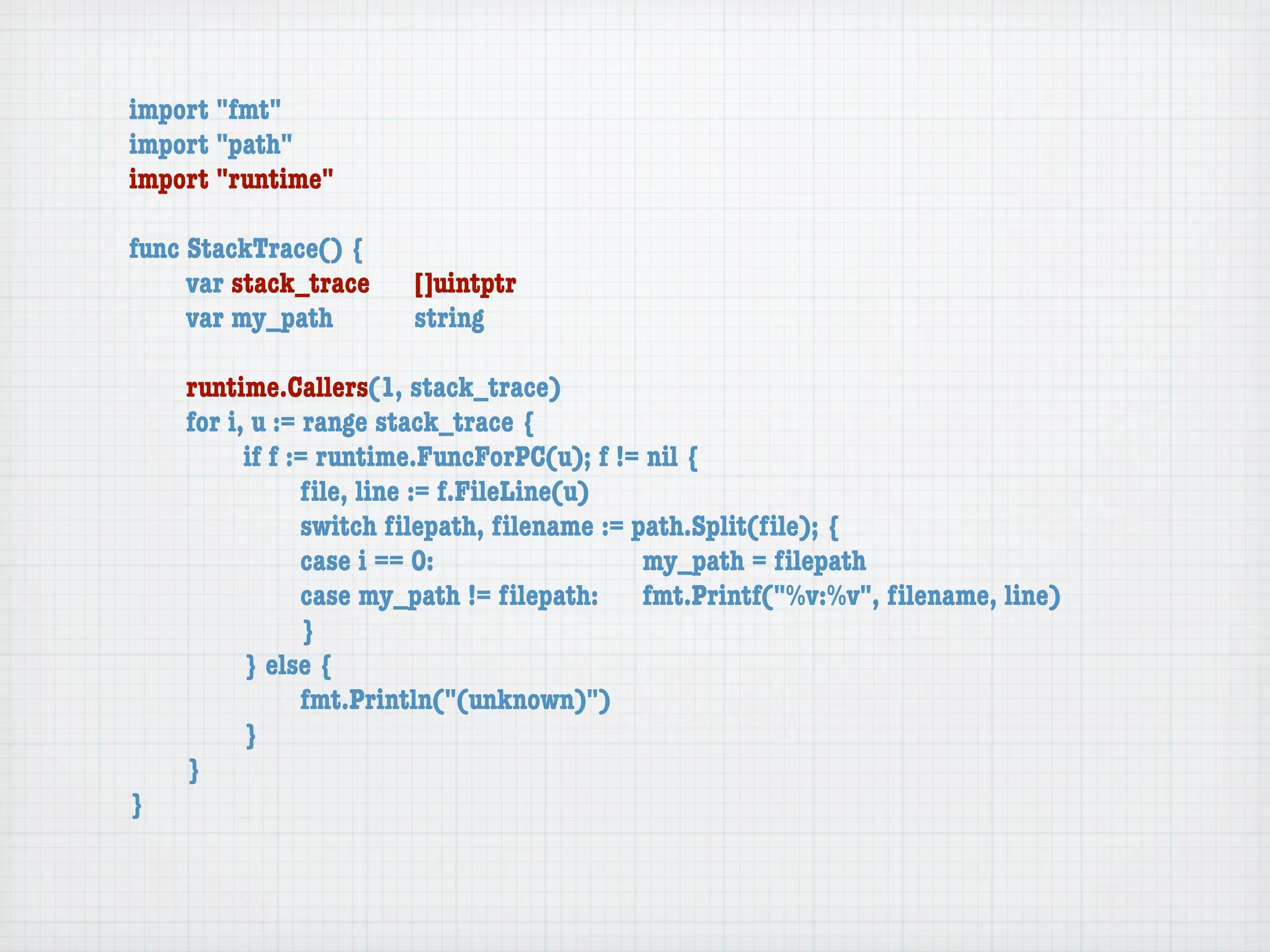 import "fmt"
import "path"
import "runtime"

func StackTrace() {
	    var stack_trace	   []uintptr
	    var my_path	 	     string

	   runtime.Callers(1, stack_trace)
	   for i, u := range stack_trace {
	   	     if f := runtime.FuncForPC(u); f != nil {
	   	     	     ﬁle, line := f.FileLine(u)
	   	     	     switch ﬁlepath, ﬁlename := path.Split(ﬁle); {
	   	     	     case i == 0:	 	      	    	 my_path = ﬁlepath
	   	     	     case my_path != ﬁlepath:	 fmt.Printf("%v:%v", ﬁlename, line)
	   	     	     }
	   	     } else {
	   	     	     fmt.Println("(unknown)")
	   	     }
	   }
}
 
