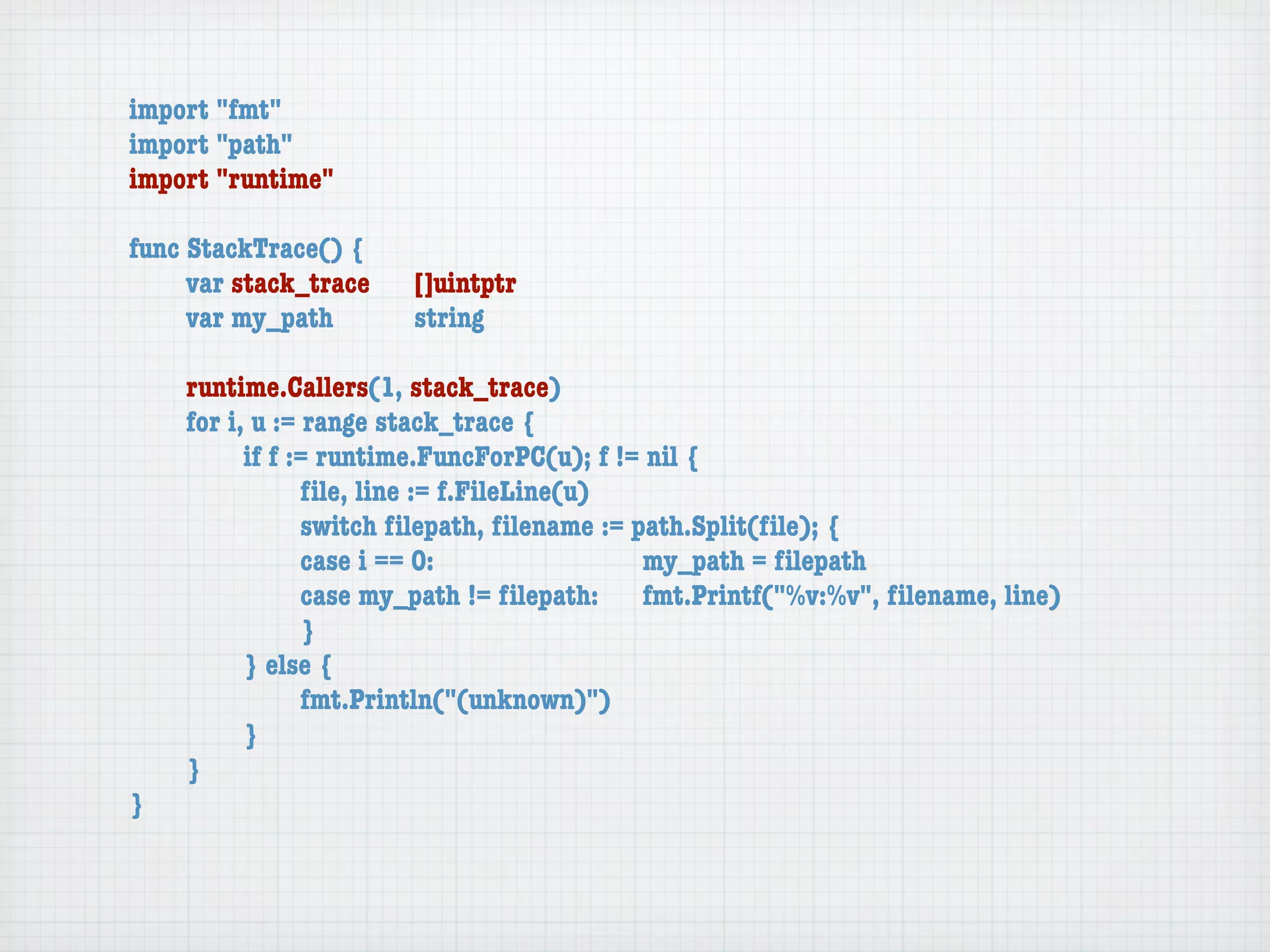 import "fmt"
import "path"
import "runtime"

func StackTrace() {
	    var stack_trace	   []uintptr
	    var my_path	 	     string

	   runtime.Callers(1, stack_trace)
	   for i, u := range stack_trace {
	   	     if f := runtime.FuncForPC(u); f != nil {
	   	     	     ﬁle, line := f.FileLine(u)
	   	     	     switch ﬁlepath, ﬁlename := path.Split(ﬁle); {
	   	     	     case i == 0:	 	      	    	 my_path = ﬁlepath
	   	     	     case my_path != ﬁlepath:	 fmt.Printf("%v:%v", ﬁlename, line)
	   	     	     }
	   	     } else {
	   	     	     fmt.Println("(unknown)")
	   	     }
	   }
}
 