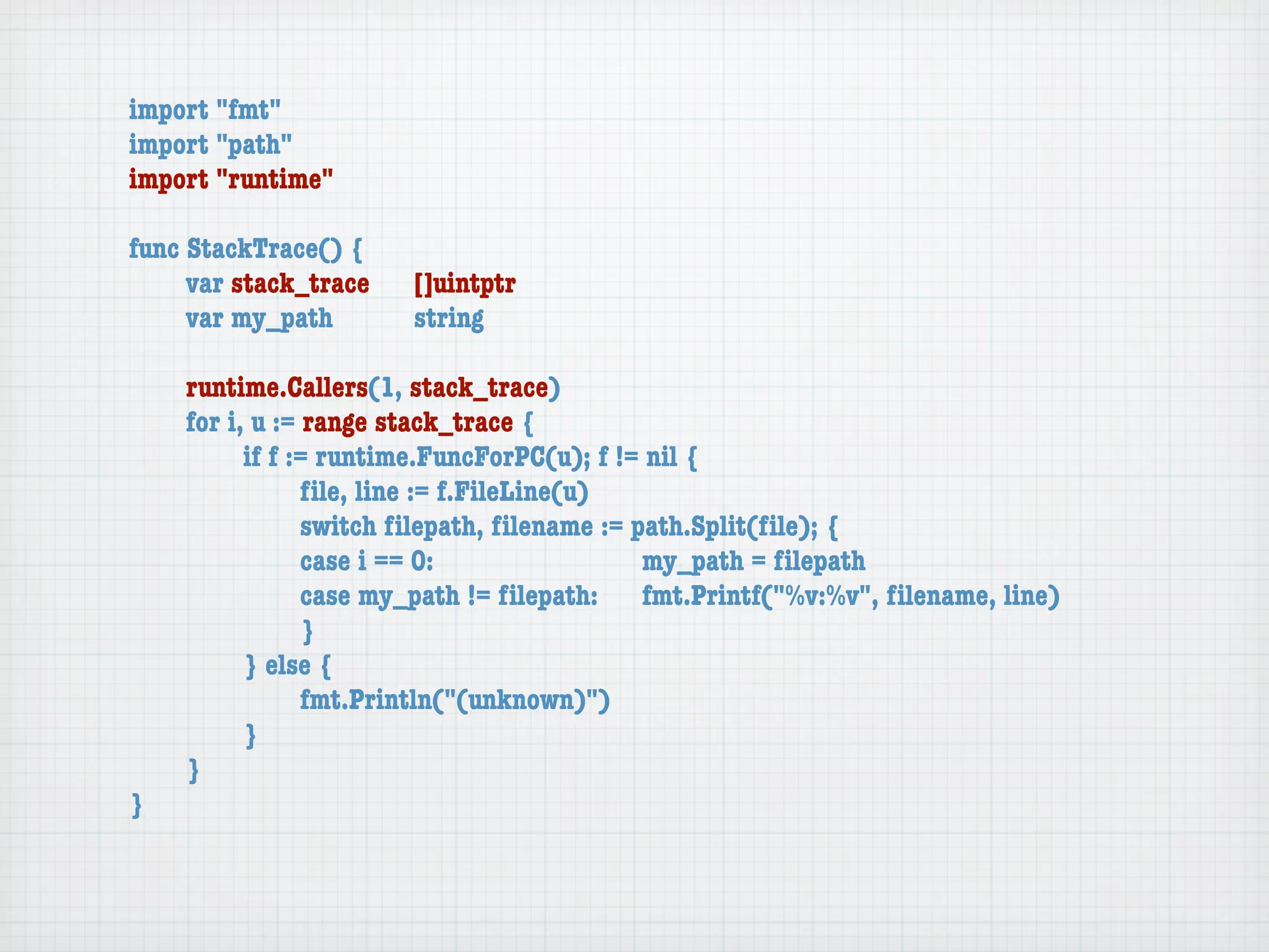 import "fmt"
import "path"
import "runtime"

func StackTrace() {
	    var stack_trace	   []uintptr
	    var my_path	 	     string

	   runtime.Callers(1, stack_trace)
	   for i, u := range stack_trace {
	   	     if f := runtime.FuncForPC(u); f != nil {
	   	     	     ﬁle, line := f.FileLine(u)
	   	     	     switch ﬁlepath, ﬁlename := path.Split(ﬁle); {
	   	     	     case i == 0:	 	      	    	 my_path = ﬁlepath
	   	     	     case my_path != ﬁlepath:	 fmt.Printf("%v:%v", ﬁlename, line)
	   	     	     }
	   	     } else {
	   	     	     fmt.Println("(unknown)")
	   	     }
	   }
}
 