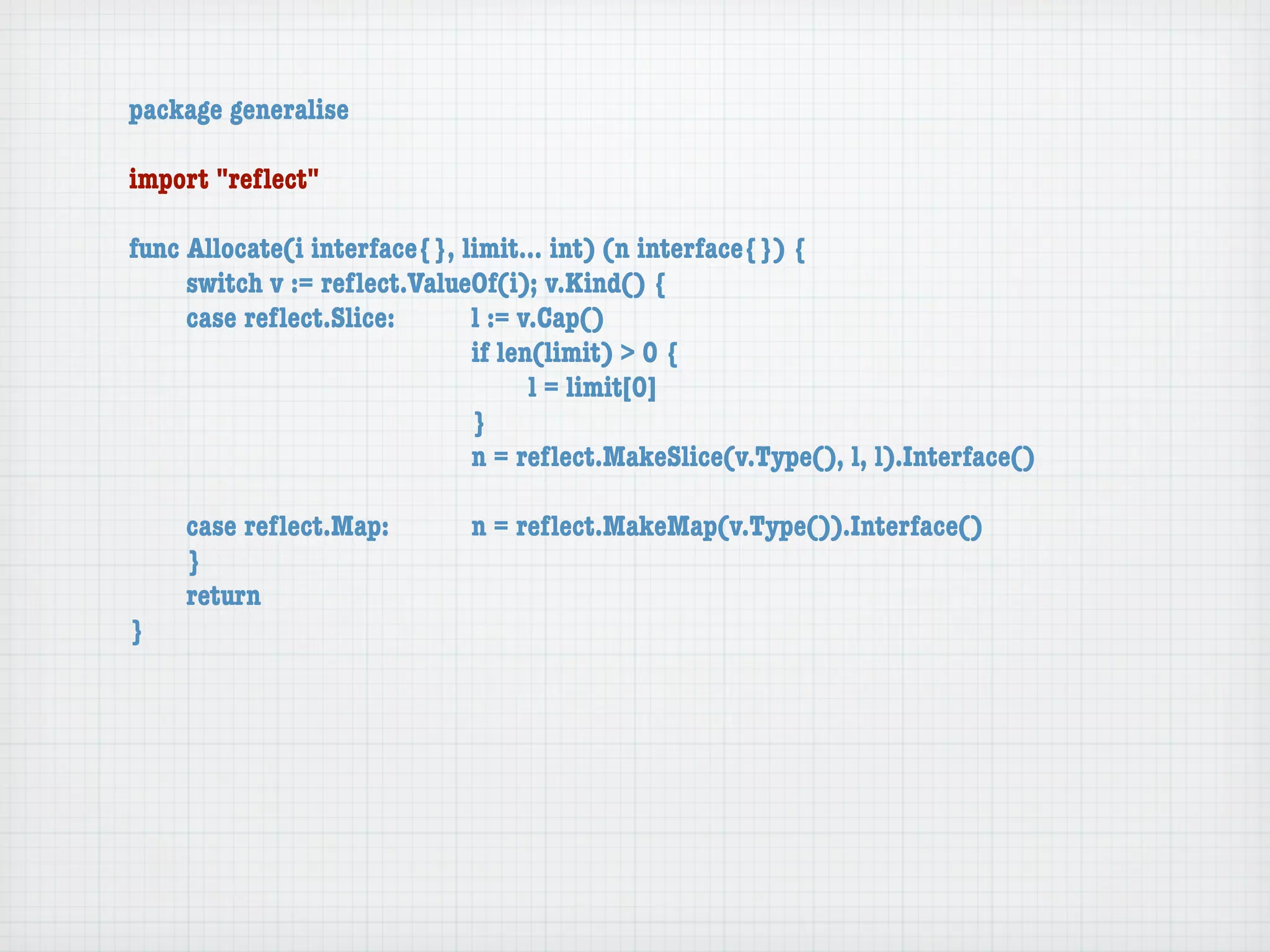 package generalise

import "reﬂect"

func Allocate(i interface{}, limit... int) (n interface{}) {
	    switch v := reﬂect.ValueOf(i); v.Kind() {
	    case reﬂect.Slice:	 	    l := v.Cap()
	    	    	    	    	    	    if len(limit) > 0 {
	    	    	    	    	    	    	     l = limit[0]
	    	    	    	    	    	    }
	    	    	    	    	    	    n = reﬂect.MakeSlice(v.Type(), l, l).Interface()

	   case reﬂect.Map:	 	      n = reﬂect.MakeMap(v.Type()).Interface()
	   }
	   return
}
 
