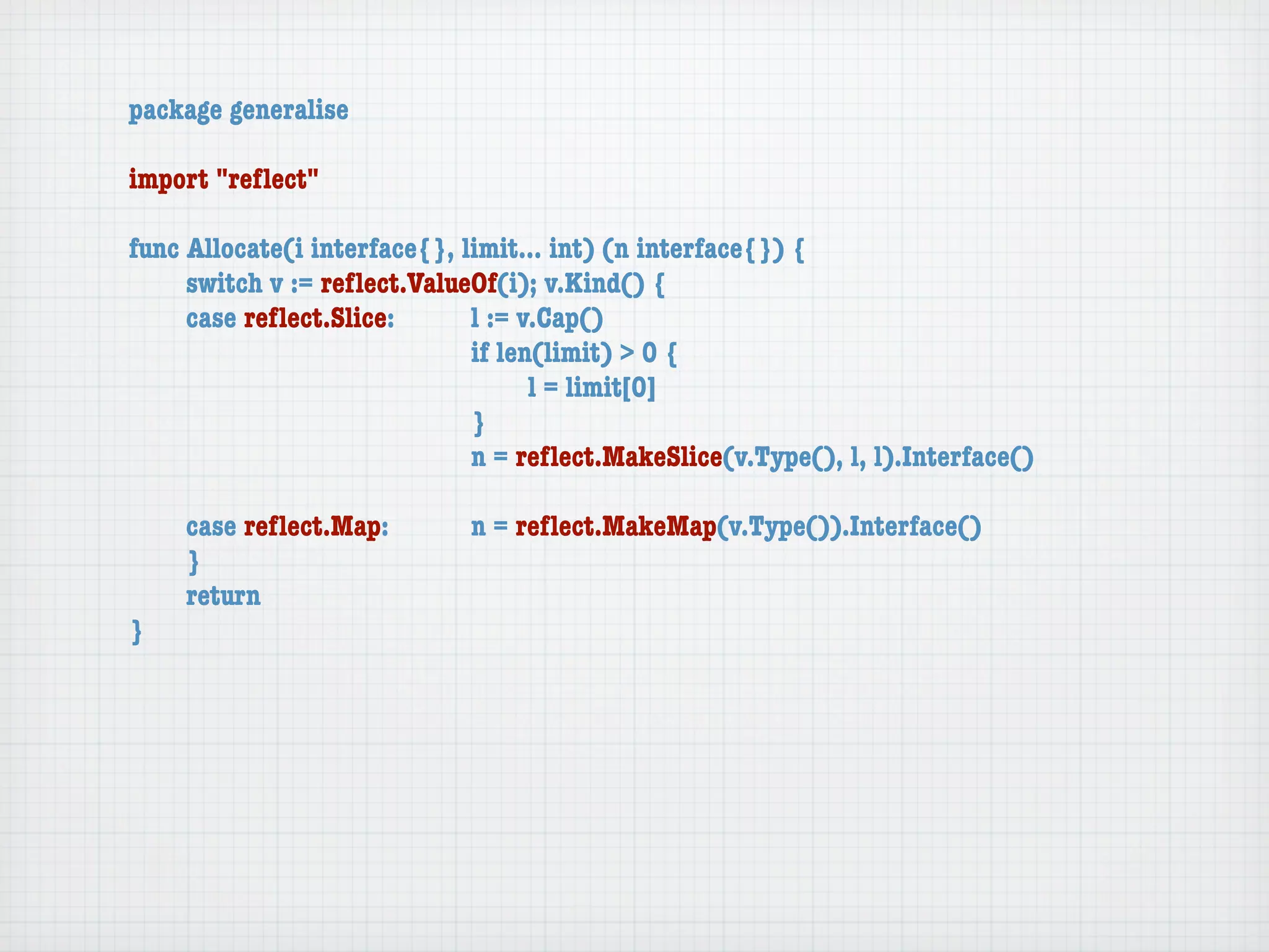 package generalise

import "reﬂect"

func Allocate(i interface{}, limit... int) (n interface{}) {
	    switch v := reﬂect.ValueOf(i); v.Kind() {
	    case reﬂect.Slice:	 	    l := v.Cap()
	    	    	    	    	    	    if len(limit) > 0 {
	    	    	    	    	    	    	     l = limit[0]
	    	    	    	    	    	    }
	    	    	    	    	    	    n = reﬂect.MakeSlice(v.Type(), l, l).Interface()

	   case reﬂect.Map:	 	      n = reﬂect.MakeMap(v.Type()).Interface()
	   }
	   return
}
 