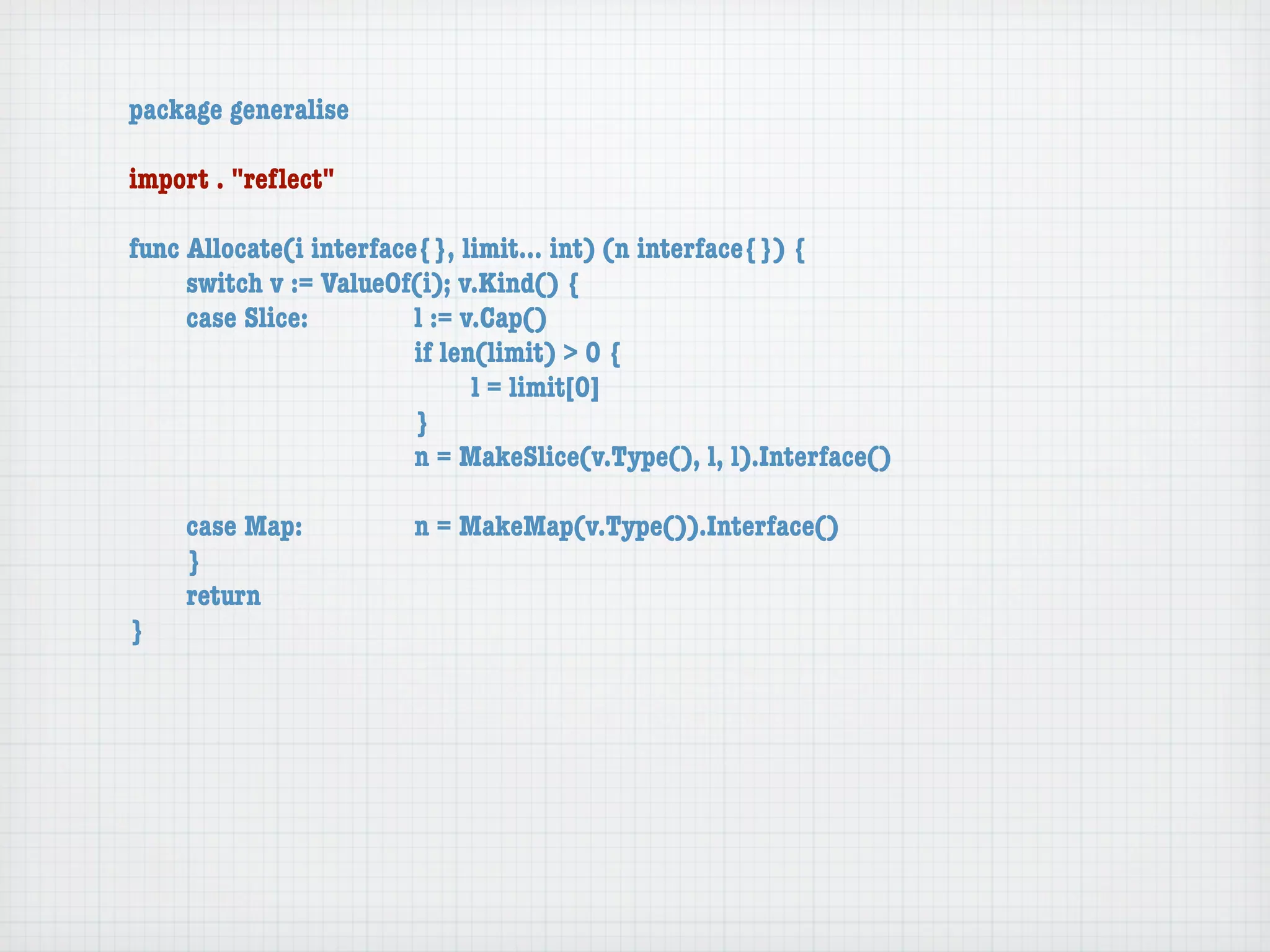 package generalise

import . "reﬂect"

func Allocate(i interface{}, limit... int) (n interface{}) {
	    switch v := ValueOf(i); v.Kind() {
	    case Slice:	 	      l := v.Cap()
	    	    	    	    	    if len(limit) > 0 {
	    	    	    	    	    	     l = limit[0]
	    	    	    	    	    }
	    	    	    	    	    n = MakeSlice(v.Type(), l, l).Interface()

	   case Map:	       	   n = MakeMap(v.Type()).Interface()
	   }
	   return
}
 