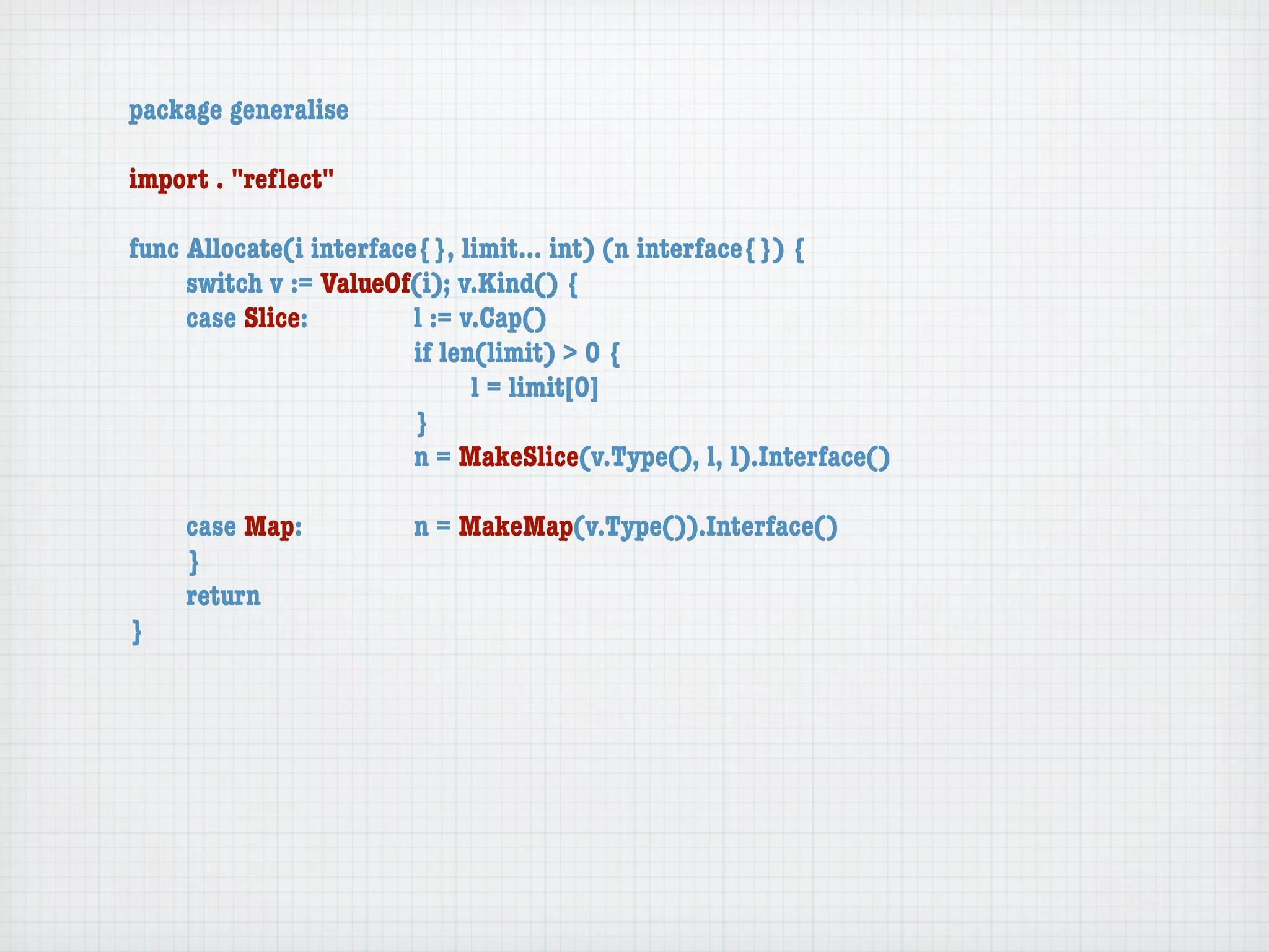 package generalise

import . "reﬂect"

func Allocate(i interface{}, limit... int) (n interface{}) {
	    switch v := ValueOf(i); v.Kind() {
	    case Slice:	 	      l := v.Cap()
	    	    	    	    	    if len(limit) > 0 {
	    	    	    	    	    	     l = limit[0]
	    	    	    	    	    }
	    	    	    	    	    n = MakeSlice(v.Type(), l, l).Interface()

	   case Map:	       	   n = MakeMap(v.Type()).Interface()
	   }
	   return
}
 