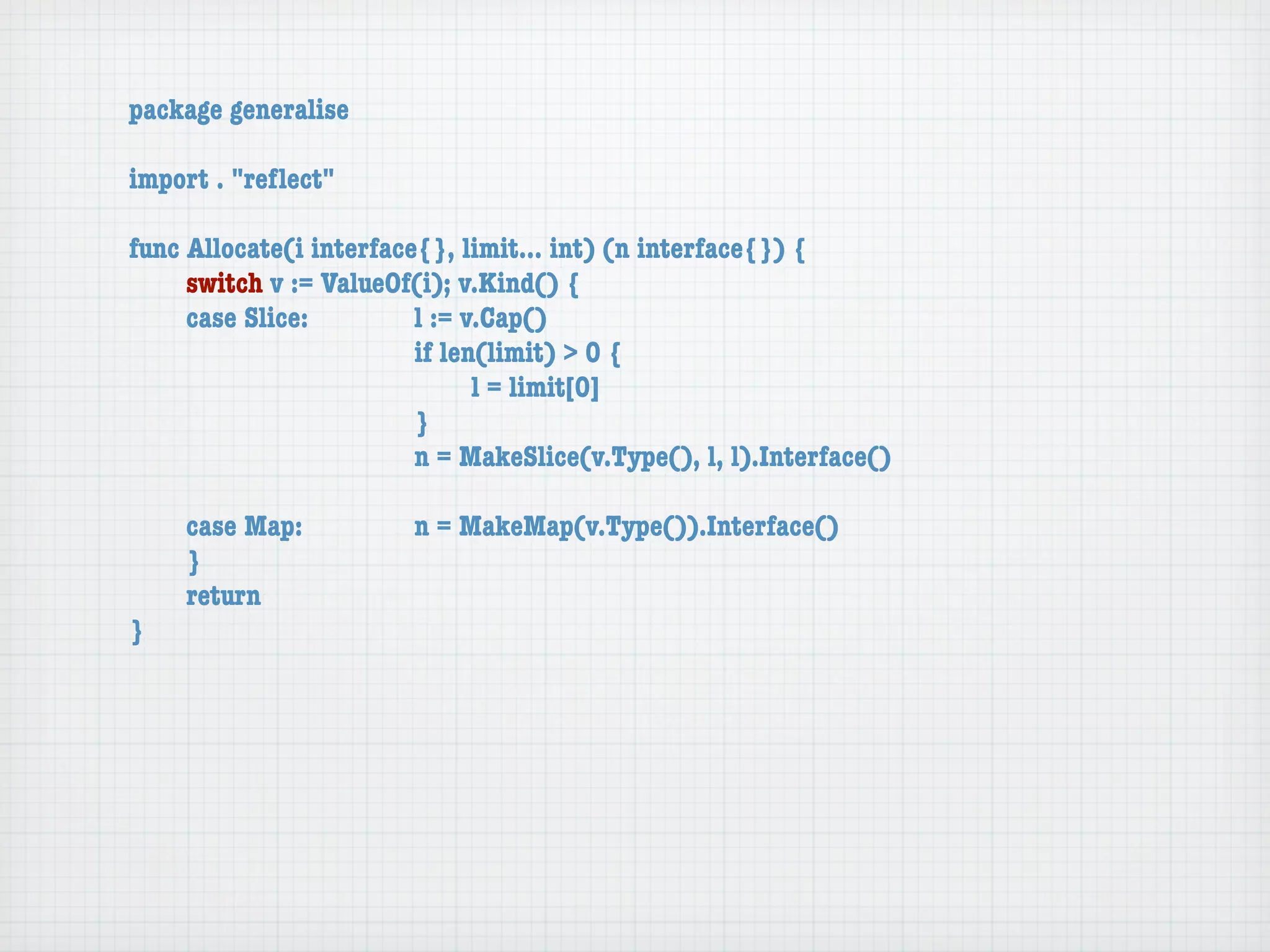 package generalise

import . "reﬂect"

func Allocate(i interface{}, limit... int) (n interface{}) {
	    switch v := ValueOf(i); v.Kind() {
	    case Slice:	 	      l := v.Cap()
	    	    	    	    	    if len(limit) > 0 {
	    	    	    	    	    	     l = limit[0]
	    	    	    	    	    }
	    	    	    	    	    n = MakeSlice(v.Type(), l, l).Interface()

	   case Map:	       	   n = MakeMap(v.Type()).Interface()
	   }
	   return
}
 