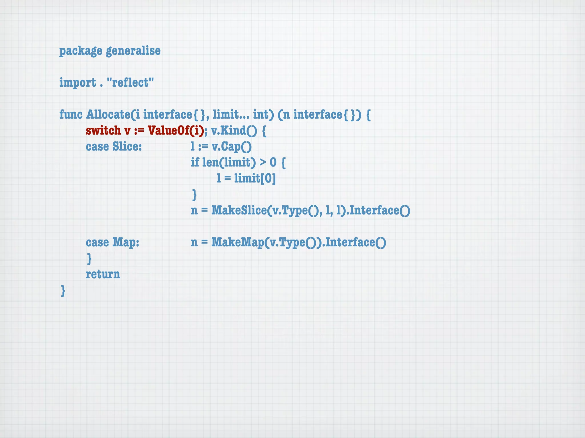 package generalise

import . "reﬂect"

func Allocate(i interface{}, limit... int) (n interface{}) {
	    switch v := ValueOf(i); v.Kind() {
	    case Slice:	 	      l := v.Cap()
	    	    	    	    	    if len(limit) > 0 {
	    	    	    	    	    	     l = limit[0]
	    	    	    	    	    }
	    	    	    	    	    n = MakeSlice(v.Type(), l, l).Interface()

	   case Map:	       	   n = MakeMap(v.Type()).Interface()
	   }
	   return
}
 