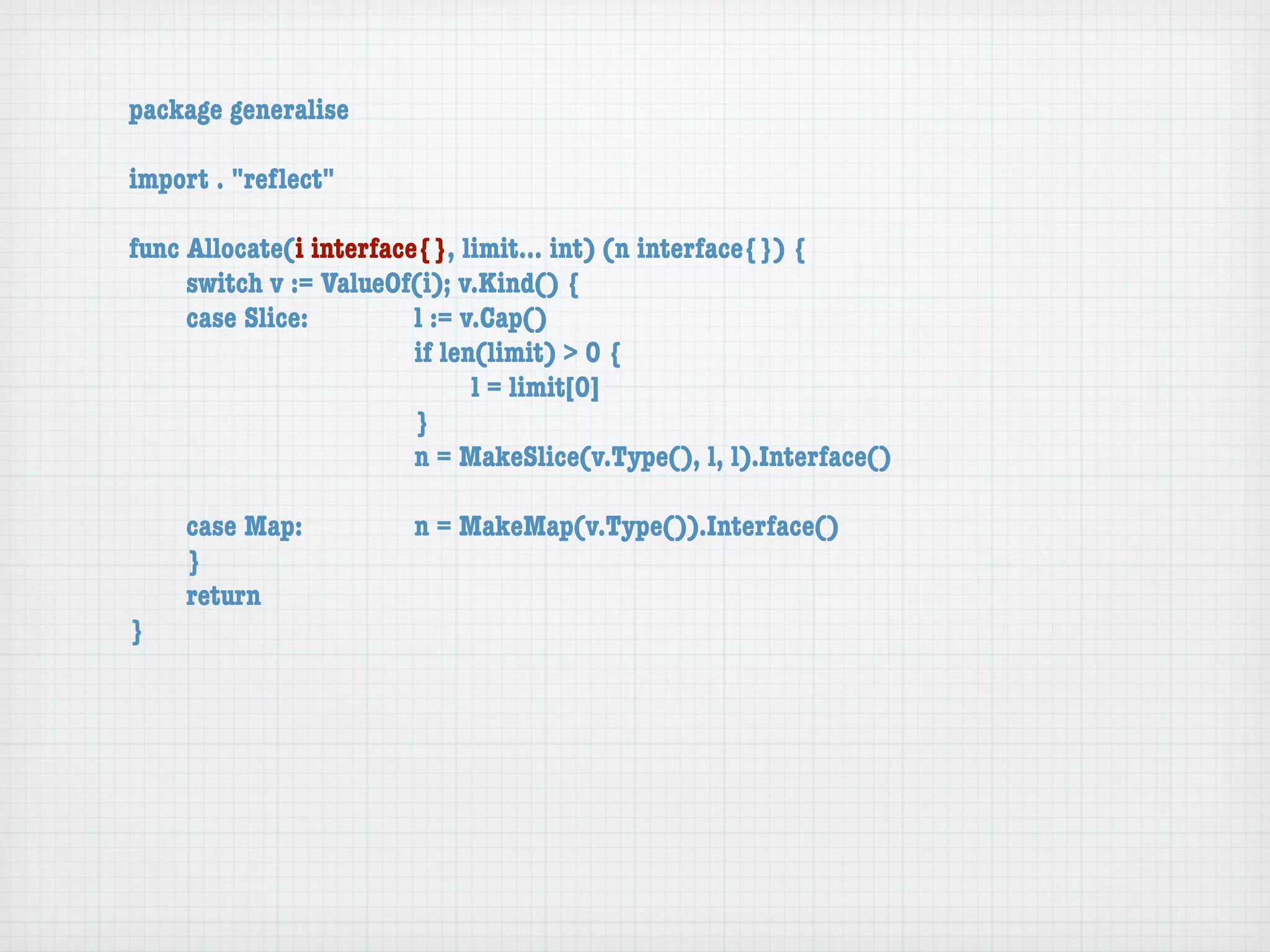 package generalise

import . "reﬂect"

func Allocate(i interface{}, limit... int) (n interface{}) {
	    switch v := ValueOf(i); v.Kind() {
	    case Slice:	 	      l := v.Cap()
	    	    	    	    	    if len(limit) > 0 {
	    	    	    	    	    	     l = limit[0]
	    	    	    	    	    }
	    	    	    	    	    n = MakeSlice(v.Type(), l, l).Interface()

	   case Map:	       	   n = MakeMap(v.Type()).Interface()
	   }
	   return
}
 