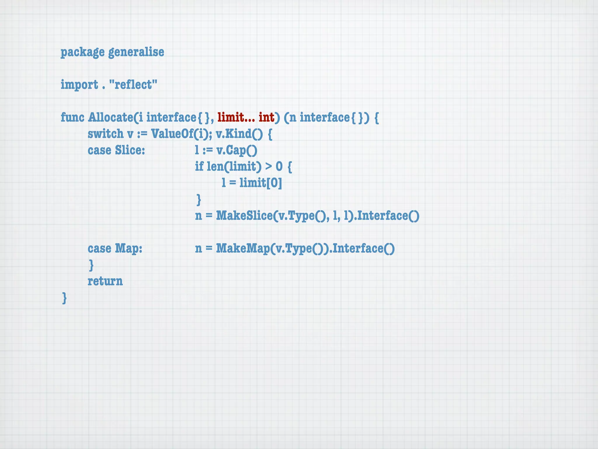 package generalise

import . "reﬂect"

func Allocate(i interface{}, limit... int) (n interface{}) {
	    switch v := ValueOf(i); v.Kind() {
	    case Slice:	 	      l := v.Cap()
	    	    	    	    	    if len(limit) > 0 {
	    	    	    	    	    	     l = limit[0]
	    	    	    	    	    }
	    	    	    	    	    n = MakeSlice(v.Type(), l, l).Interface()

	   case Map:	       	   n = MakeMap(v.Type()).Interface()
	   }
	   return
}
 