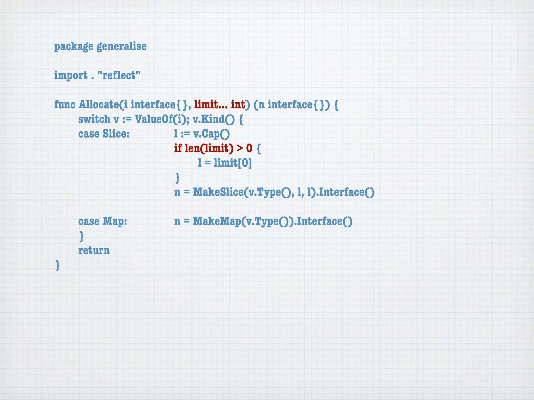 package generalise

import . "reﬂect"

func Allocate(i interface{}, limit... int) (n interface{}) {
	    switch v := ValueOf(i); v.Kind() {
	    case Slice:	 	      l := v.Cap()
	    	    	    	    	    if len(limit) > 0 {
	    	    	    	    	    	     l = limit[0]
	    	    	    	    	    }
	    	    	    	    	    n = MakeSlice(v.Type(), l, l).Interface()

	   case Map:	       	   n = MakeMap(v.Type()).Interface()
	   }
	   return
}
 