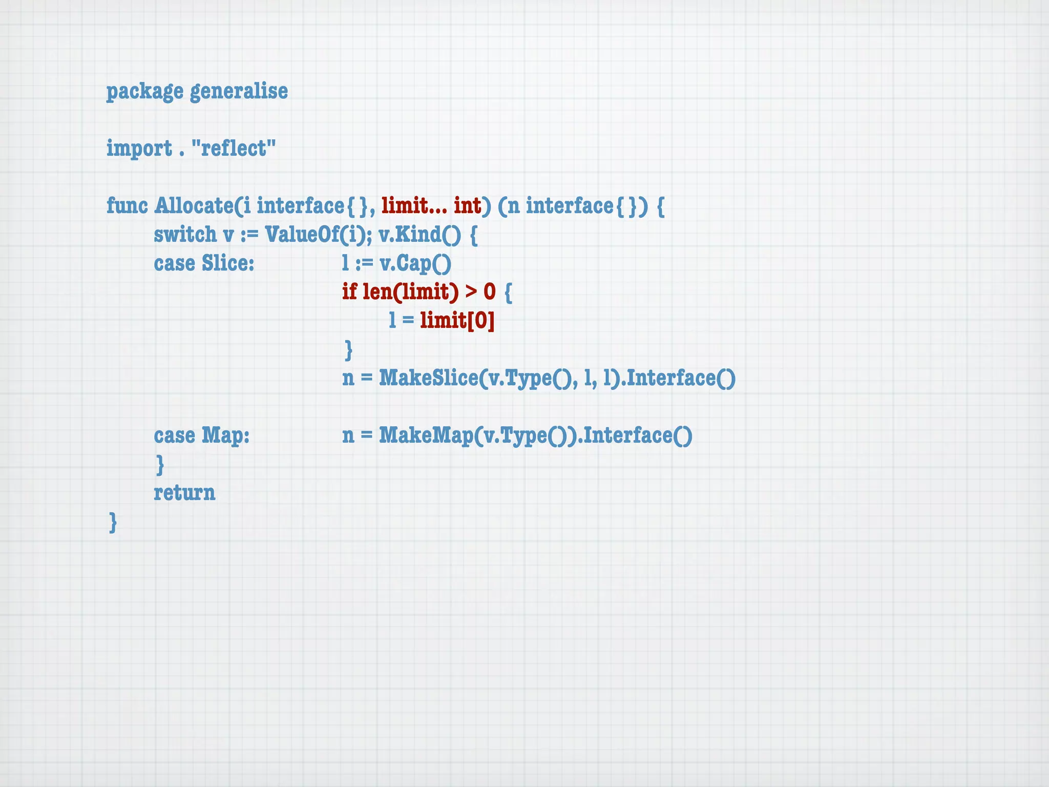 package generalise

import . "reﬂect"

func Allocate(i interface{}, limit... int) (n interface{}) {
	    switch v := ValueOf(i); v.Kind() {
	    case Slice:	 	      l := v.Cap()
	    	    	    	    	    if len(limit) > 0 {
	    	    	    	    	    	     l = limit[0]
	    	    	    	    	    }
	    	    	    	    	    n = MakeSlice(v.Type(), l, l).Interface()

	   case Map:	       	   n = MakeMap(v.Type()).Interface()
	   }
	   return
}
 