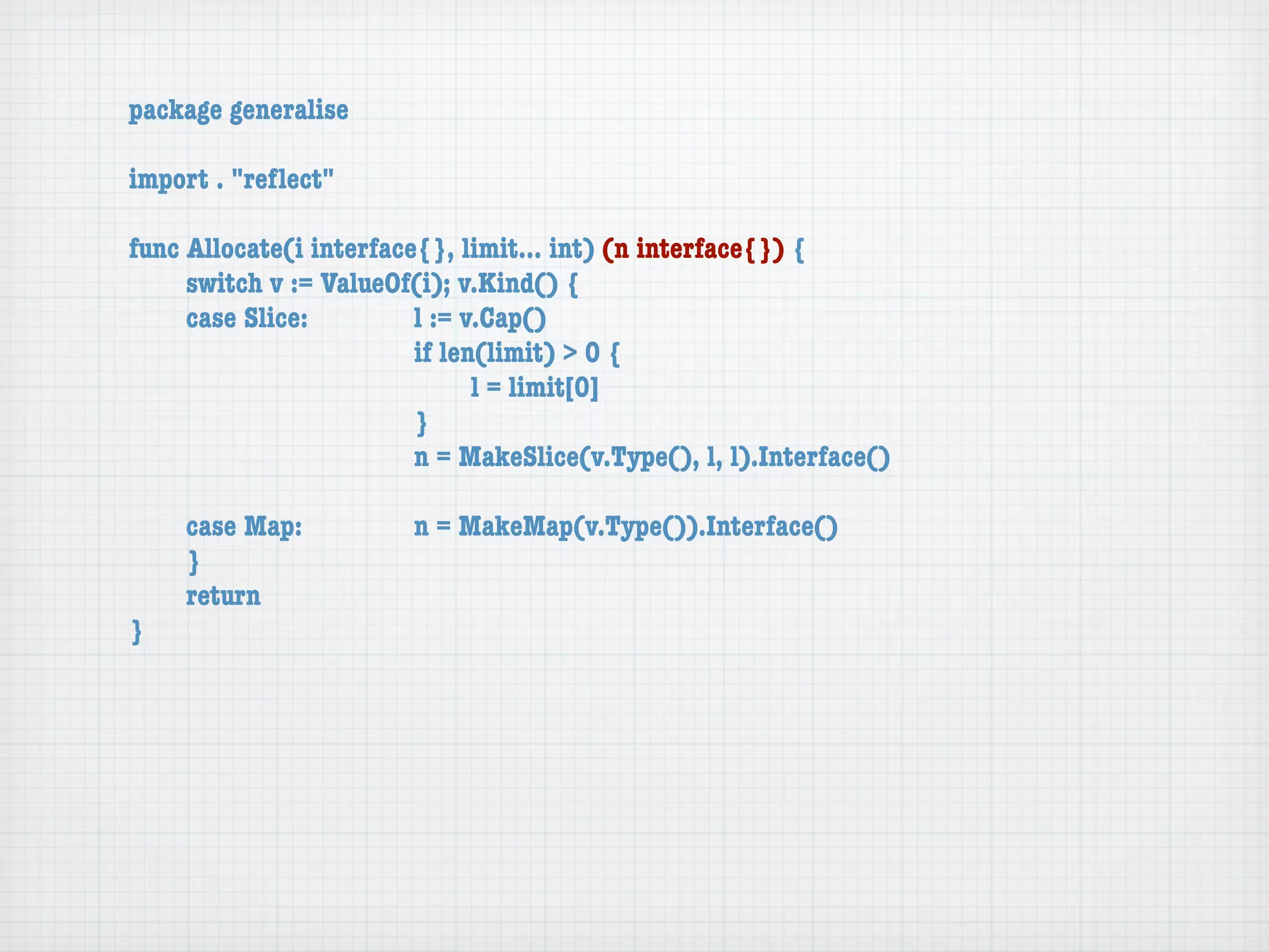 package generalise

import . "reﬂect"

func Allocate(i interface{}, limit... int) (n interface{}) {
	    switch v := ValueOf(i); v.Kind() {
	    case Slice:	 	      l := v.Cap()
	    	    	    	    	    if len(limit) > 0 {
	    	    	    	    	    	     l = limit[0]
	    	    	    	    	    }
	    	    	    	    	    n = MakeSlice(v.Type(), l, l).Interface()

	   case Map:	       	   n = MakeMap(v.Type()).Interface()
	   }
	   return
}
 