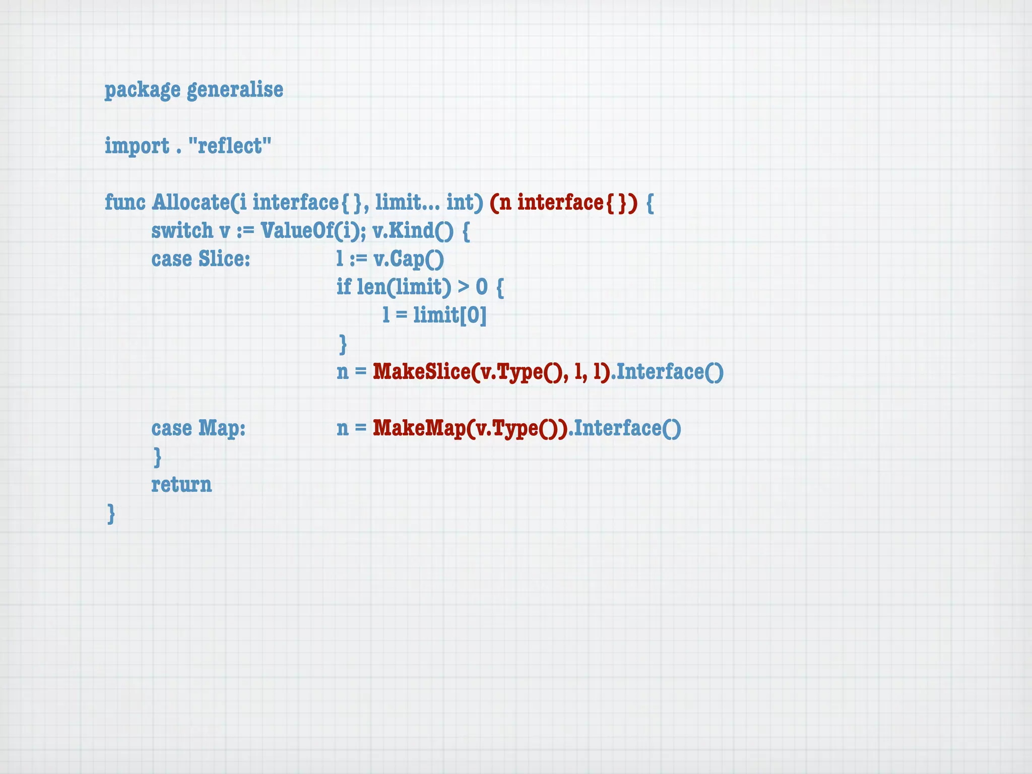 package generalise

import . "reﬂect"

func Allocate(i interface{}, limit... int) (n interface{}) {
	    switch v := ValueOf(i); v.Kind() {
	    case Slice:	 	      l := v.Cap()
	    	    	    	    	    if len(limit) > 0 {
	    	    	    	    	    	     l = limit[0]
	    	    	    	    	    }
	    	    	    	    	    n = MakeSlice(v.Type(), l, l).Interface()

	   case Map:	       	   n = MakeMap(v.Type()).Interface()
	   }
	   return
}
 