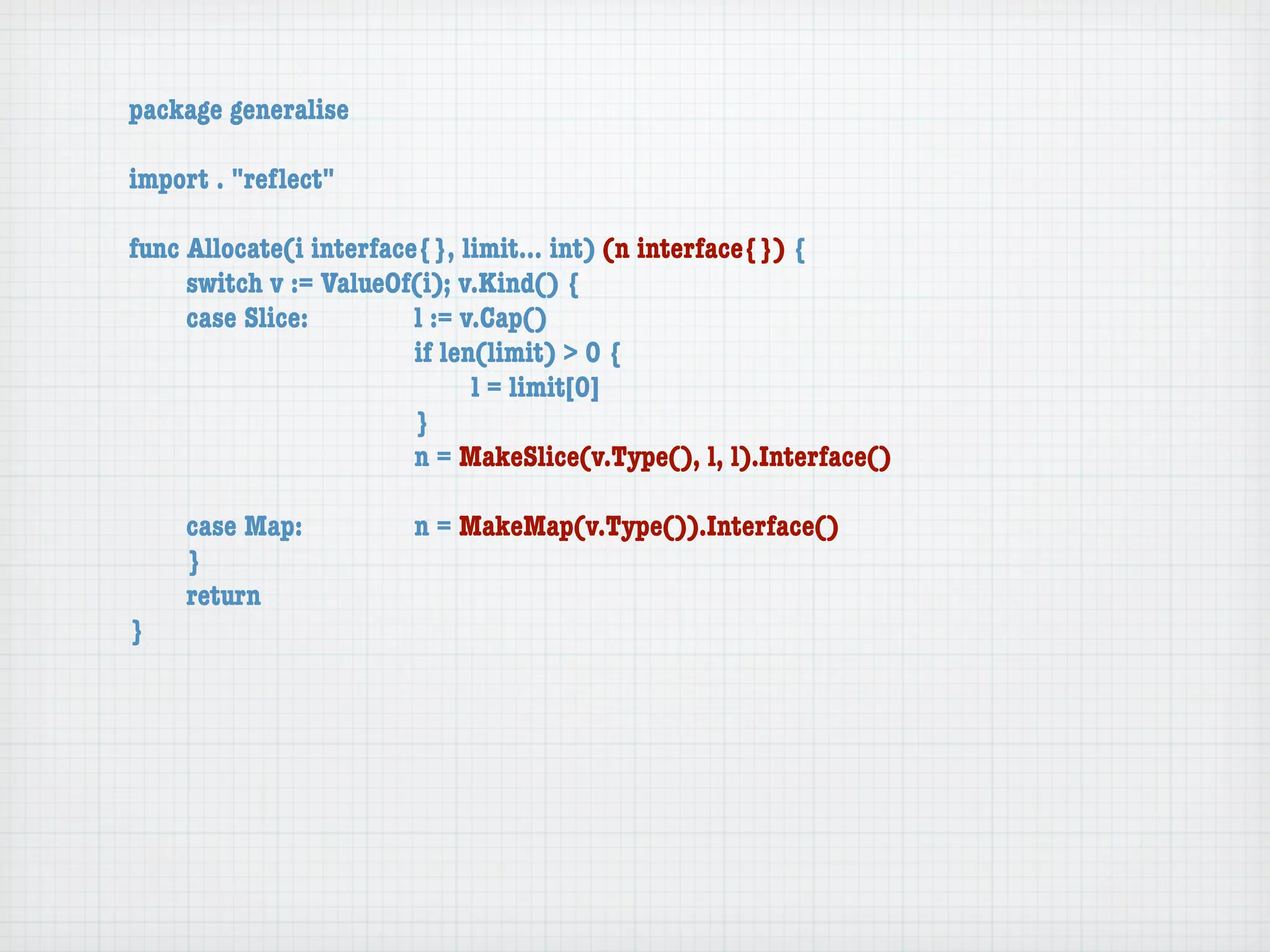 package generalise

import . "reﬂect"

func Allocate(i interface{}, limit... int) (n interface{}) {
	    switch v := ValueOf(i); v.Kind() {
	    case Slice:	 	      l := v.Cap()
	    	    	    	    	    if len(limit) > 0 {
	    	    	    	    	    	     l = limit[0]
	    	    	    	    	    }
	    	    	    	    	    n = MakeSlice(v.Type(), l, l).Interface()

	   case Map:	       	   n = MakeMap(v.Type()).Interface()
	   }
	   return
}
 