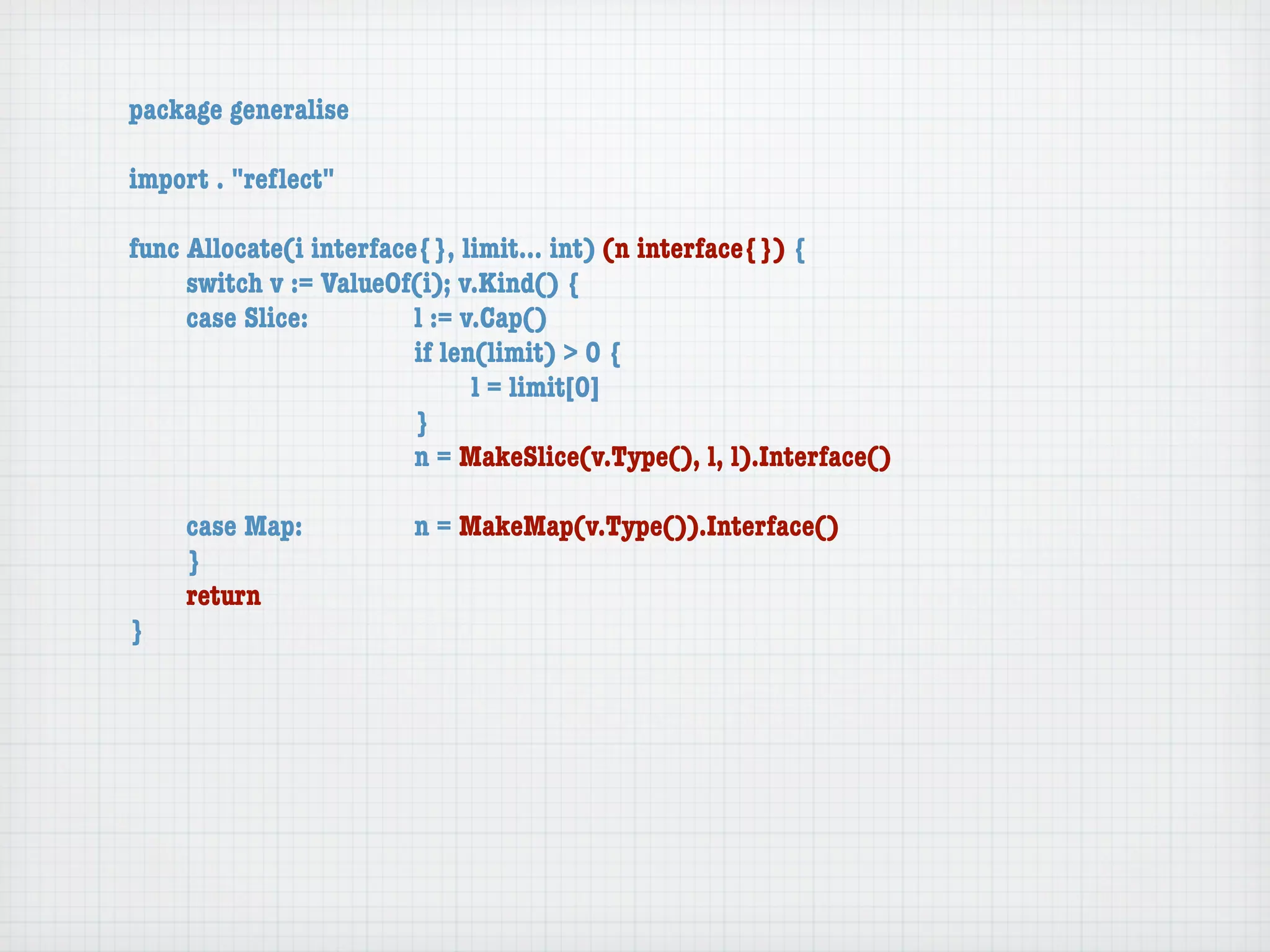 package generalise

import . "reﬂect"

func Allocate(i interface{}, limit... int) (n interface{}) {
	    switch v := ValueOf(i); v.Kind() {
	    case Slice:	 	      l := v.Cap()
	    	    	    	    	    if len(limit) > 0 {
	    	    	    	    	    	     l = limit[0]
	    	    	    	    	    }
	    	    	    	    	    n = MakeSlice(v.Type(), l, l).Interface()

	   case Map:	       	   n = MakeMap(v.Type()).Interface()
	   }
	   return
}
 