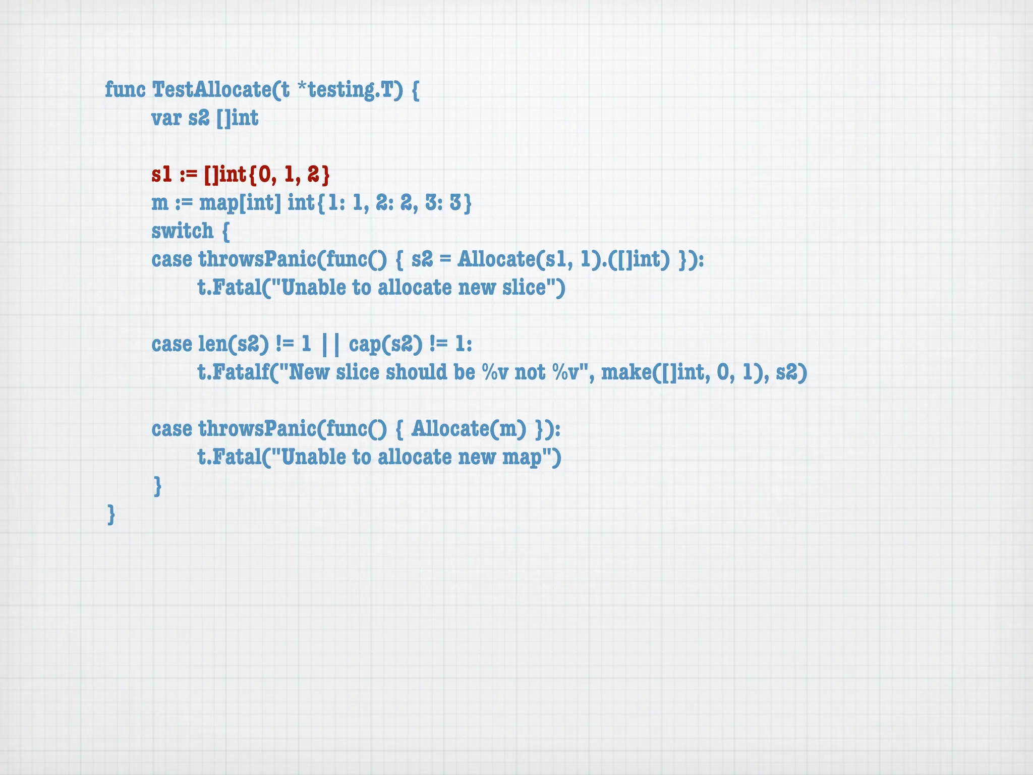 func TestAllocate(t *testing.T) {
	    var s2 []int

	   s1 := []int{0, 1, 2}
	   m := map[int] int{1: 1, 2: 2, 3: 3}
	   switch {
	   case throwsPanic(func() { s2 = Allocate(s1, 1).([]int) }):
	   	    t.Fatal("Unable to allocate new slice")

	   case len(s2) != 1 || cap(s2) != 1:
	   	    t.Fatalf("New slice should be %v not %v", make([]int, 0, 1), s2)

	   case throwsPanic(func() { Allocate(m) }):
	   	    t.Fatal("Unable to allocate new map")
	   }
}
 