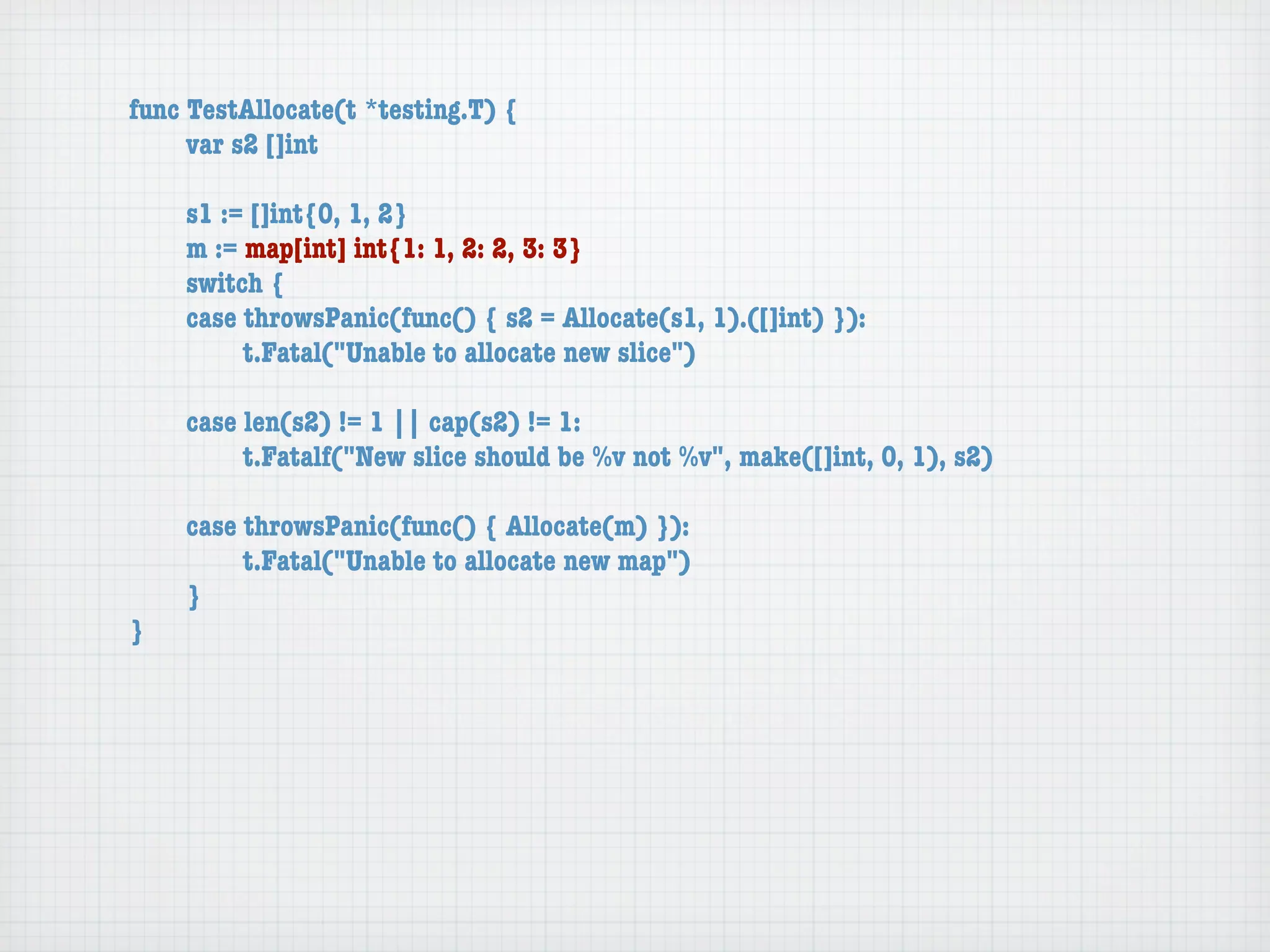 func TestAllocate(t *testing.T) {
	    var s2 []int

	   s1 := []int{0, 1, 2}
	   m := map[int] int{1: 1, 2: 2, 3: 3}
	   switch {
	   case throwsPanic(func() { s2 = Allocate(s1, 1).([]int) }):
	   	    t.Fatal("Unable to allocate new slice")

	   case len(s2) != 1 || cap(s2) != 1:
	   	    t.Fatalf("New slice should be %v not %v", make([]int, 0, 1), s2)

	   case throwsPanic(func() { Allocate(m) }):
	   	    t.Fatal("Unable to allocate new map")
	   }
}
 