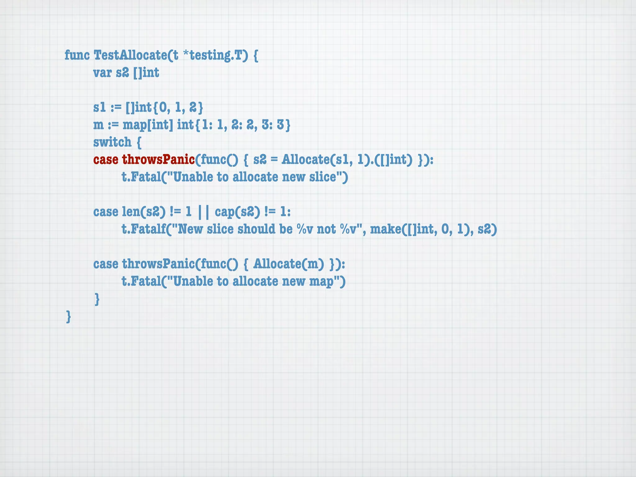 func TestAllocate(t *testing.T) {
	    var s2 []int

	   s1 := []int{0, 1, 2}
	   m := map[int] int{1: 1, 2: 2, 3: 3}
	   switch {
	   case throwsPanic(func() { s2 = Allocate(s1, 1).([]int) }):
	   	    t.Fatal("Unable to allocate new slice")

	   case len(s2) != 1 || cap(s2) != 1:
	   	    t.Fatalf("New slice should be %v not %v", make([]int, 0, 1), s2)

	   case throwsPanic(func() { Allocate(m) }):
	   	    t.Fatal("Unable to allocate new map")
	   }
}
 