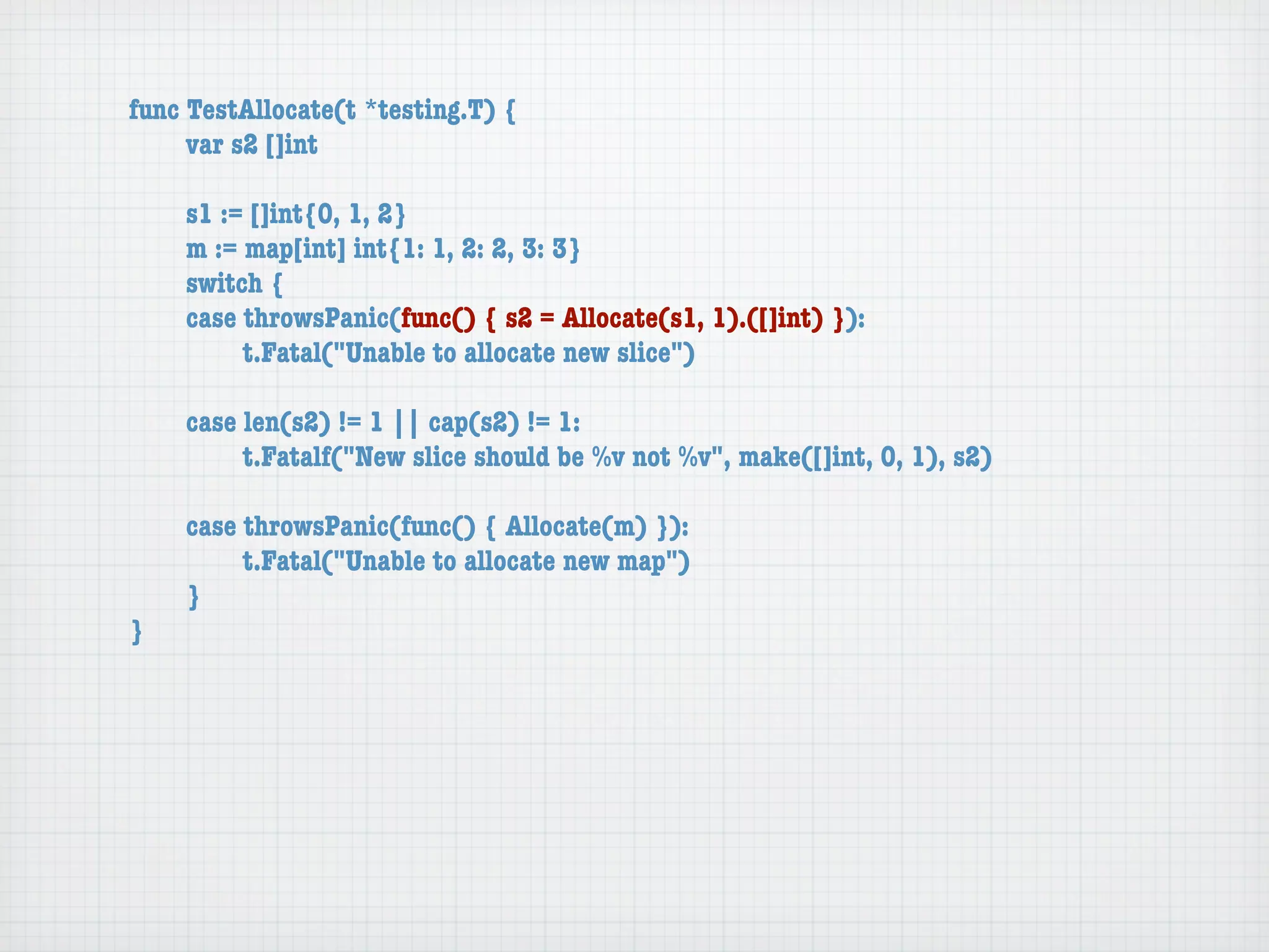 func TestAllocate(t *testing.T) {
	    var s2 []int

	   s1 := []int{0, 1, 2}
	   m := map[int] int{1: 1, 2: 2, 3: 3}
	   switch {
	   case throwsPanic(func() { s2 = Allocate(s1, 1).([]int) }):
	   	    t.Fatal("Unable to allocate new slice")

	   case len(s2) != 1 || cap(s2) != 1:
	   	    t.Fatalf("New slice should be %v not %v", make([]int, 0, 1), s2)

	   case throwsPanic(func() { Allocate(m) }):
	   	    t.Fatal("Unable to allocate new map")
	   }
}
 