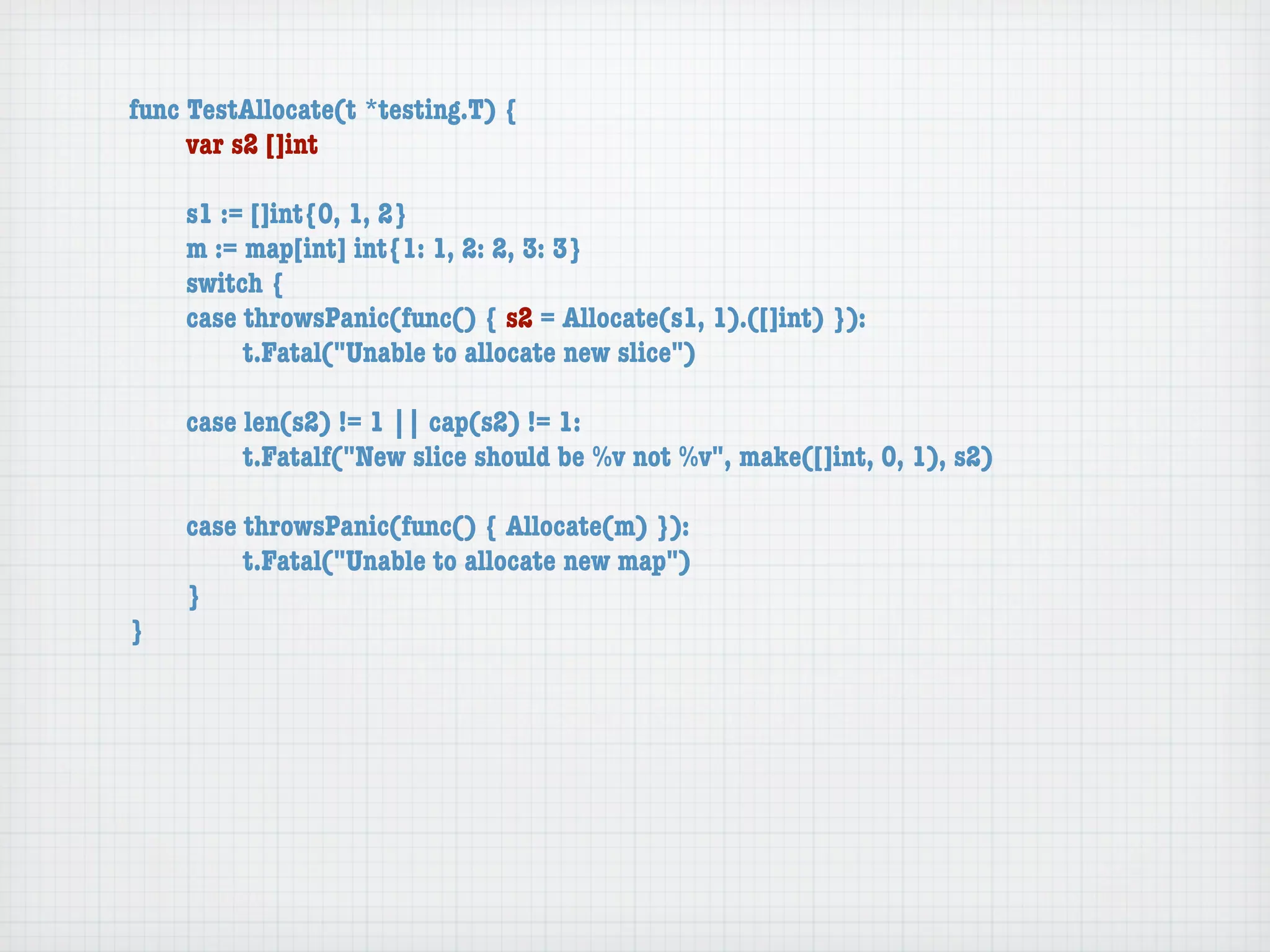 func TestAllocate(t *testing.T) {
	    var s2 []int

	   s1 := []int{0, 1, 2}
	   m := map[int] int{1: 1, 2: 2, 3: 3}
	   switch {
	   case throwsPanic(func() { s2 = Allocate(s1, 1).([]int) }):
	   	    t.Fatal("Unable to allocate new slice")

	   case len(s2) != 1 || cap(s2) != 1:
	   	    t.Fatalf("New slice should be %v not %v", make([]int, 0, 1), s2)

	   case throwsPanic(func() { Allocate(m) }):
	   	    t.Fatal("Unable to allocate new map")
	   }
}
 