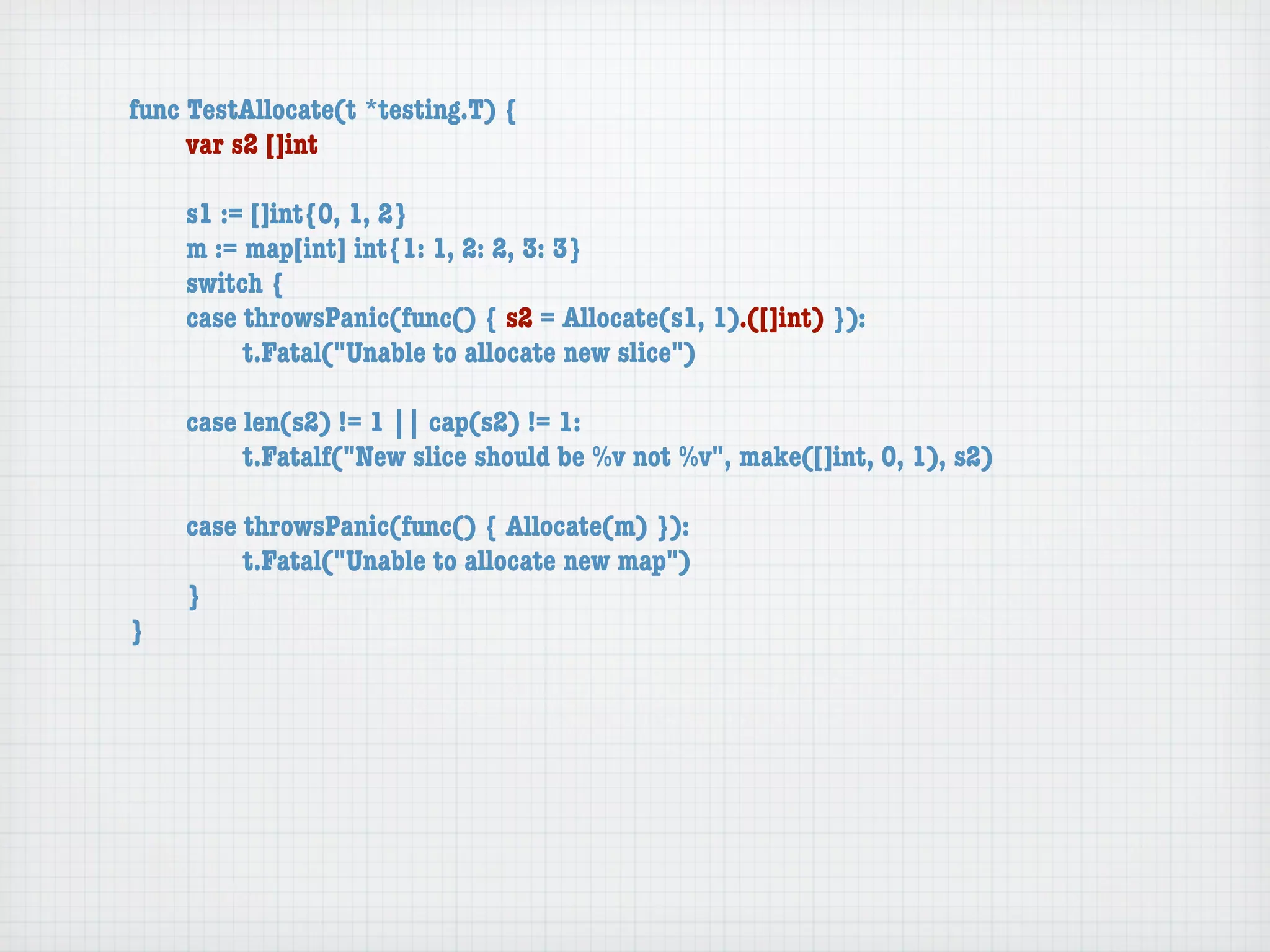 func TestAllocate(t *testing.T) {
	    var s2 []int

	   s1 := []int{0, 1, 2}
	   m := map[int] int{1: 1, 2: 2, 3: 3}
	   switch {
	   case throwsPanic(func() { s2 = Allocate(s1, 1).([]int) }):
	   	    t.Fatal("Unable to allocate new slice")

	   case len(s2) != 1 || cap(s2) != 1:
	   	    t.Fatalf("New slice should be %v not %v", make([]int, 0, 1), s2)

	   case throwsPanic(func() { Allocate(m) }):
	   	    t.Fatal("Unable to allocate new map")
	   }
}
 
