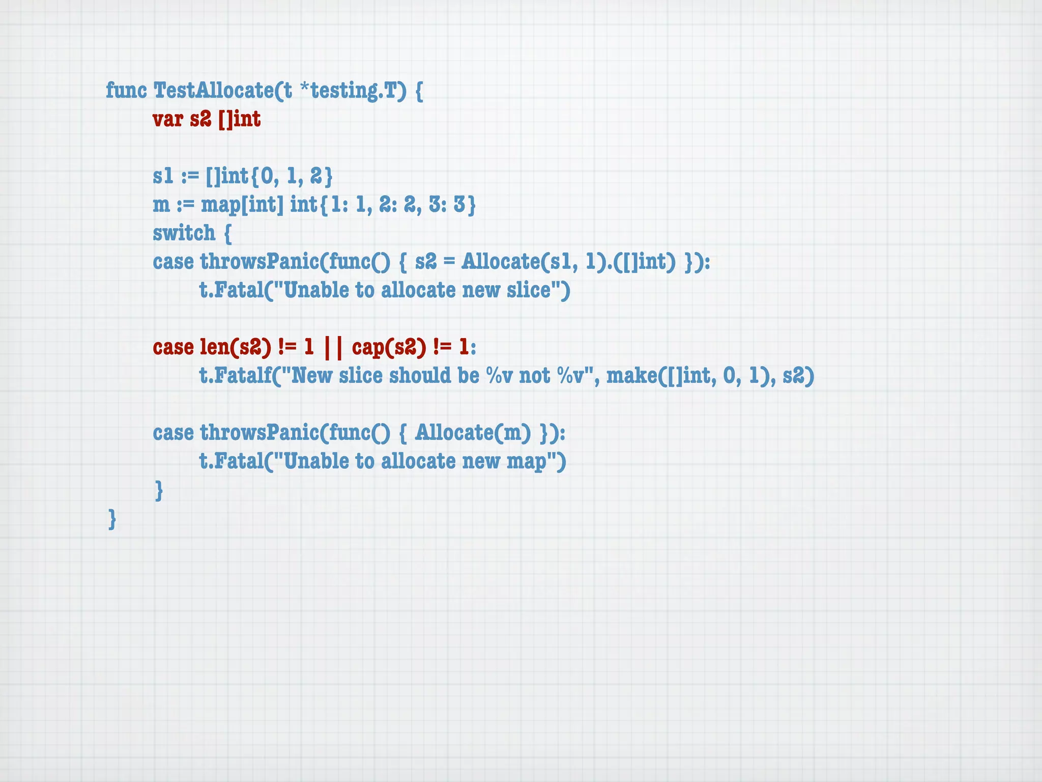 func TestAllocate(t *testing.T) {
	    var s2 []int

	   s1 := []int{0, 1, 2}
	   m := map[int] int{1: 1, 2: 2, 3: 3}
	   switch {
	   case throwsPanic(func() { s2 = Allocate(s1, 1).([]int) }):
	   	    t.Fatal("Unable to allocate new slice")

	   case len(s2) != 1 || cap(s2) != 1:
	   	    t.Fatalf("New slice should be %v not %v", make([]int, 0, 1), s2)

	   case throwsPanic(func() { Allocate(m) }):
	   	    t.Fatal("Unable to allocate new map")
	   }
}
 