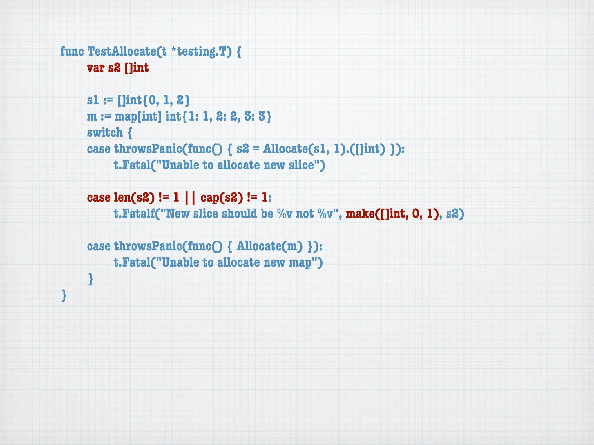 func TestAllocate(t *testing.T) {
	    var s2 []int

	   s1 := []int{0, 1, 2}
	   m := map[int] int{1: 1, 2: 2, 3: 3}
	   switch {
	   case throwsPanic(func() { s2 = Allocate(s1, 1).([]int) }):
	   	    t.Fatal("Unable to allocate new slice")

	   case len(s2) != 1 || cap(s2) != 1:
	   	    t.Fatalf("New slice should be %v not %v", make([]int, 0, 1), s2)

	   case throwsPanic(func() { Allocate(m) }):
	   	    t.Fatal("Unable to allocate new map")
	   }
}
 