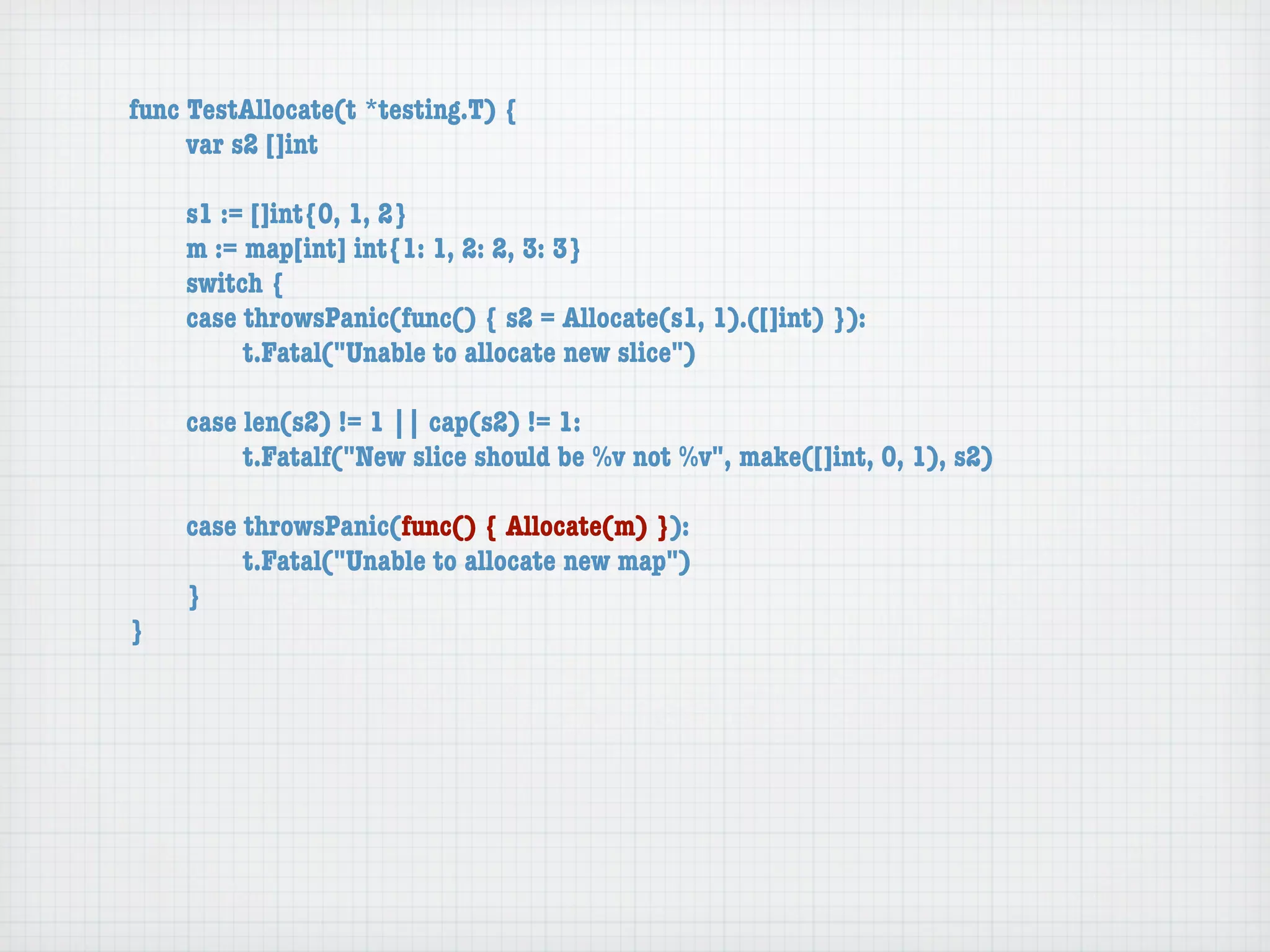 func TestAllocate(t *testing.T) {
	    var s2 []int

	   s1 := []int{0, 1, 2}
	   m := map[int] int{1: 1, 2: 2, 3: 3}
	   switch {
	   case throwsPanic(func() { s2 = Allocate(s1, 1).([]int) }):
	   	    t.Fatal("Unable to allocate new slice")

	   case len(s2) != 1 || cap(s2) != 1:
	   	    t.Fatalf("New slice should be %v not %v", make([]int, 0, 1), s2)

	   case throwsPanic(func() { Allocate(m) }):
	   	    t.Fatal("Unable to allocate new map")
	   }
}
 